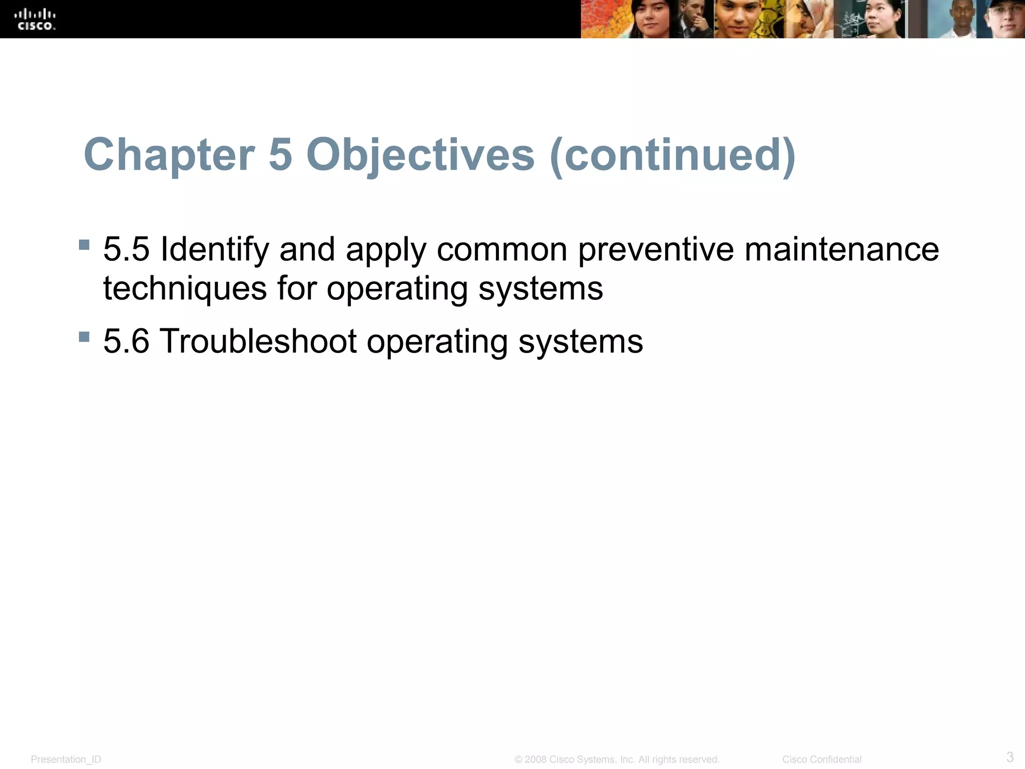 Presentation_ID 3© 2008 Cisco Systems, Inc. All rights reserved. Cisco Confidential
Chapter 5 Objectives (continued)
 5.5 Identify and apply common preventive maintenance
techniques for operating systems
 5.6 Troubleshoot operating systems
 