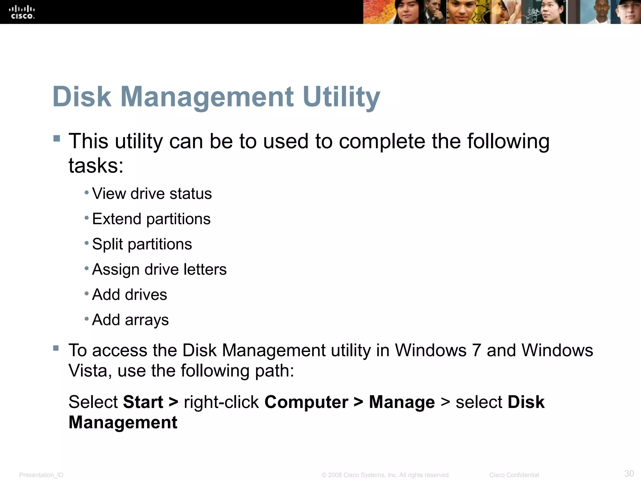 Presentation_ID 30© 2008 Cisco Systems, Inc. All rights reserved. Cisco Confidential
Disk Management Utility
 This utility can be to used to complete the following
tasks:
• View drive status
• Extend partitions
• Split partitions
• Assign drive letters
• Add drives
• Add arrays
 To access the Disk Management utility in Windows 7 and Windows
Vista, use the following path:
Select Start > right-click Computer > Manage > select Disk
Management
 