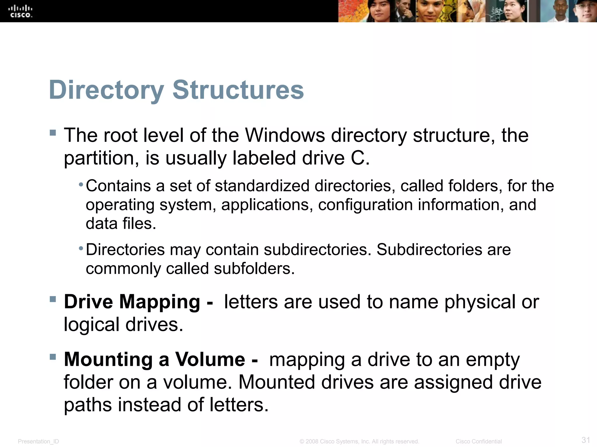 Presentation_ID 31© 2008 Cisco Systems, Inc. All rights reserved. Cisco Confidential
Directory Structures
 The root level of the Windows directory structure, the
partition, is usually labeled drive C.
•Contains a set of standardized directories, called folders, for the
operating system, applications, configuration information, and
data files.
•Directories may contain subdirectories. Subdirectories are
commonly called subfolders.
 Drive Mapping - letters are used to name physical or
logical drives.
 Mounting a Volume - mapping a drive to an empty
folder on a volume. Mounted drives are assigned drive
paths instead of letters.
 