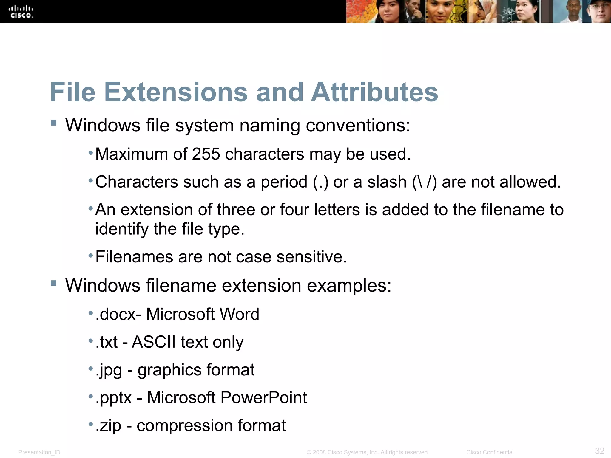 Presentation_ID 32© 2008 Cisco Systems, Inc. All rights reserved. Cisco Confidential
File Extensions and Attributes
 Windows file system naming conventions:
•Maximum of 255 characters may be used.
•Characters such as a period (.) or a slash ( /) are not allowed.
•An extension of three or four letters is added to the filename to
identify the file type.
•Filenames are not case sensitive.
 Windows filename extension examples:
•.docx- Microsoft Word
•.txt - ASCII text only
•.jpg - graphics format
•.pptx - Microsoft PowerPoint
•.zip - compression format
 