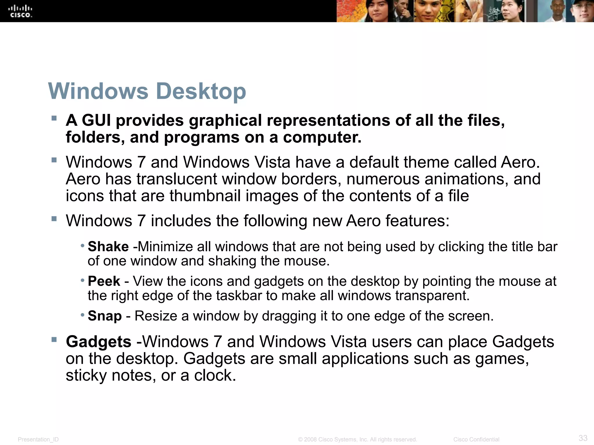 Presentation_ID 33© 2008 Cisco Systems, Inc. All rights reserved. Cisco Confidential
Windows Desktop
 A GUI provides graphical representations of all the files,
folders, and programs on a computer.
 Windows 7 and Windows Vista have a default theme called Aero.
Aero has translucent window borders, numerous animations, and
icons that are thumbnail images of the contents of a file
 Windows 7 includes the following new Aero features:
• Shake -Minimize all windows that are not being used by clicking the title bar
of one window and shaking the mouse.
• Peek - View the icons and gadgets on the desktop by pointing the mouse at
the right edge of the taskbar to make all windows transparent.
• Snap - Resize a window by dragging it to one edge of the screen.
 Gadgets -Windows 7 and Windows Vista users can place Gadgets
on the desktop. Gadgets are small applications such as games,
sticky notes, or a clock.
 