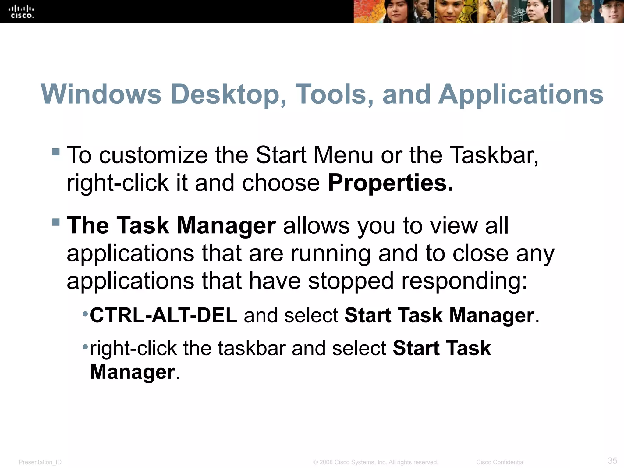 Presentation_ID 35© 2008 Cisco Systems, Inc. All rights reserved. Cisco Confidential
Windows Desktop, Tools, and Applications
 To customize the Start Menu or the Taskbar,
right-click it and choose Properties.
 The Task Manager allows you to view all
applications that are running and to close any
applications that have stopped responding:
•CTRL-ALT-DEL and select Start Task Manager.
•right-click the taskbar and select Start Task
Manager.
 