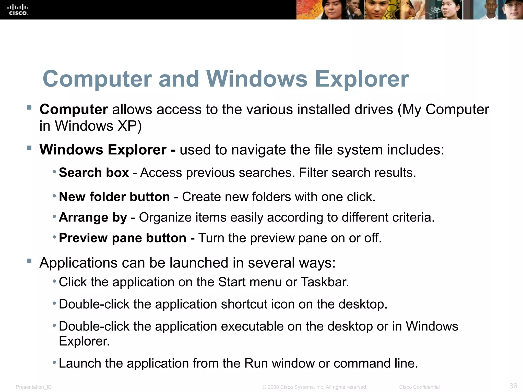 Presentation_ID 36© 2008 Cisco Systems, Inc. All rights reserved. Cisco Confidential
Computer and Windows Explorer
 Computer allows access to the various installed drives (My Computer
in Windows XP)
 Windows Explorer - used to navigate the file system includes:
• Search box - Access previous searches. Filter search results.
• New folder button - Create new folders with one click.
• Arrange by - Organize items easily according to different criteria.
• Preview pane button - Turn the preview pane on or off.
 Applications can be launched in several ways:
• Click the application on the Start menu or Taskbar.
• Double-click the application shortcut icon on the desktop.
• Double-click the application executable on the desktop or in Windows
Explorer.
• Launch the application from the Run window or command line.
 