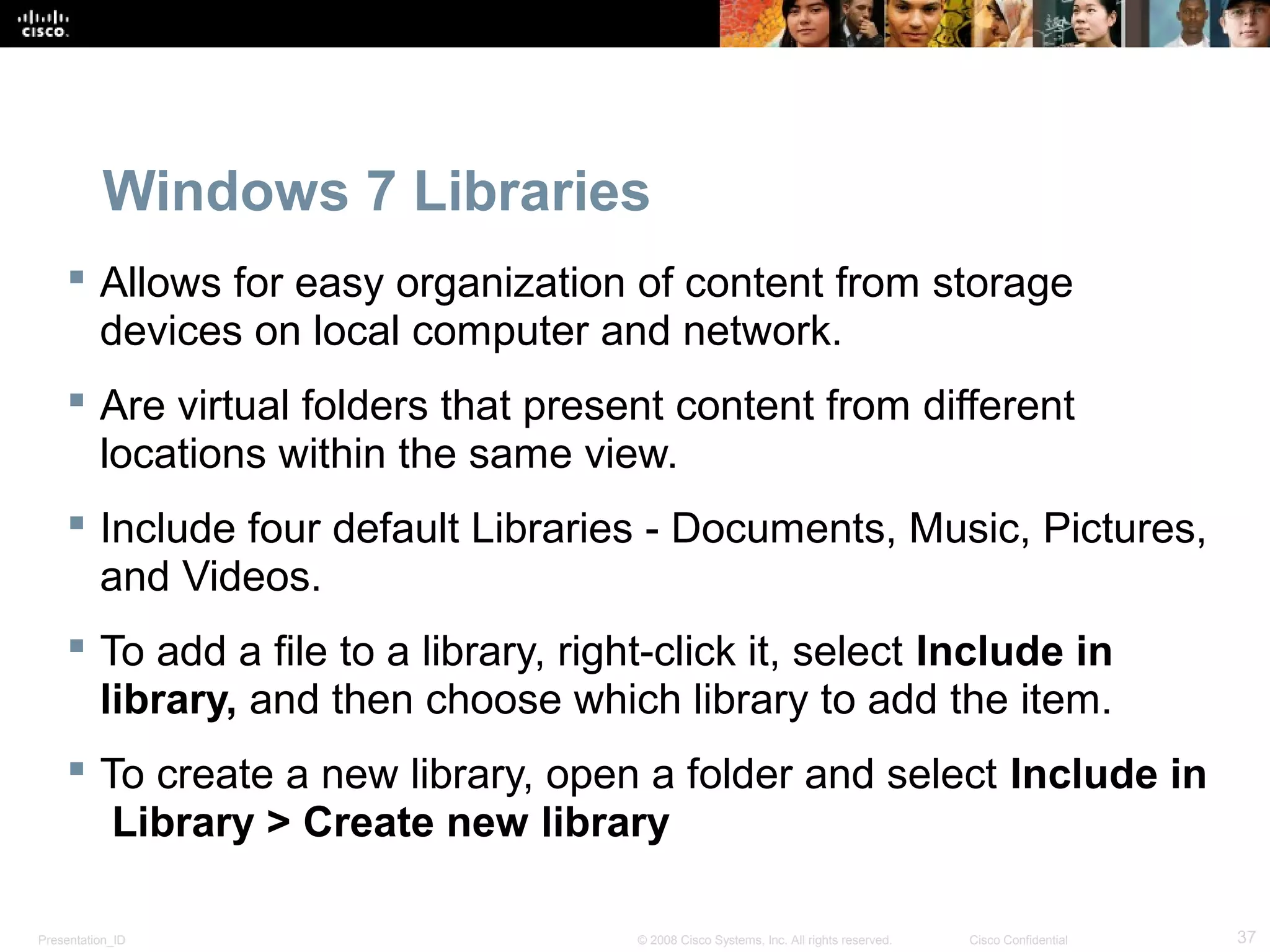 Presentation_ID 37© 2008 Cisco Systems, Inc. All rights reserved. Cisco Confidential
Windows 7 Libraries
 Allows for easy organization of content from storage
devices on local computer and network.
 Are virtual folders that present content from different
locations within the same view.
 Include four default Libraries - Documents, Music, Pictures,
and Videos.
 To add a file to a library, right-click it, select Include in
library, and then choose which library to add the item.
 To create a new library, open a folder and select Include in
Library > Create new library
 