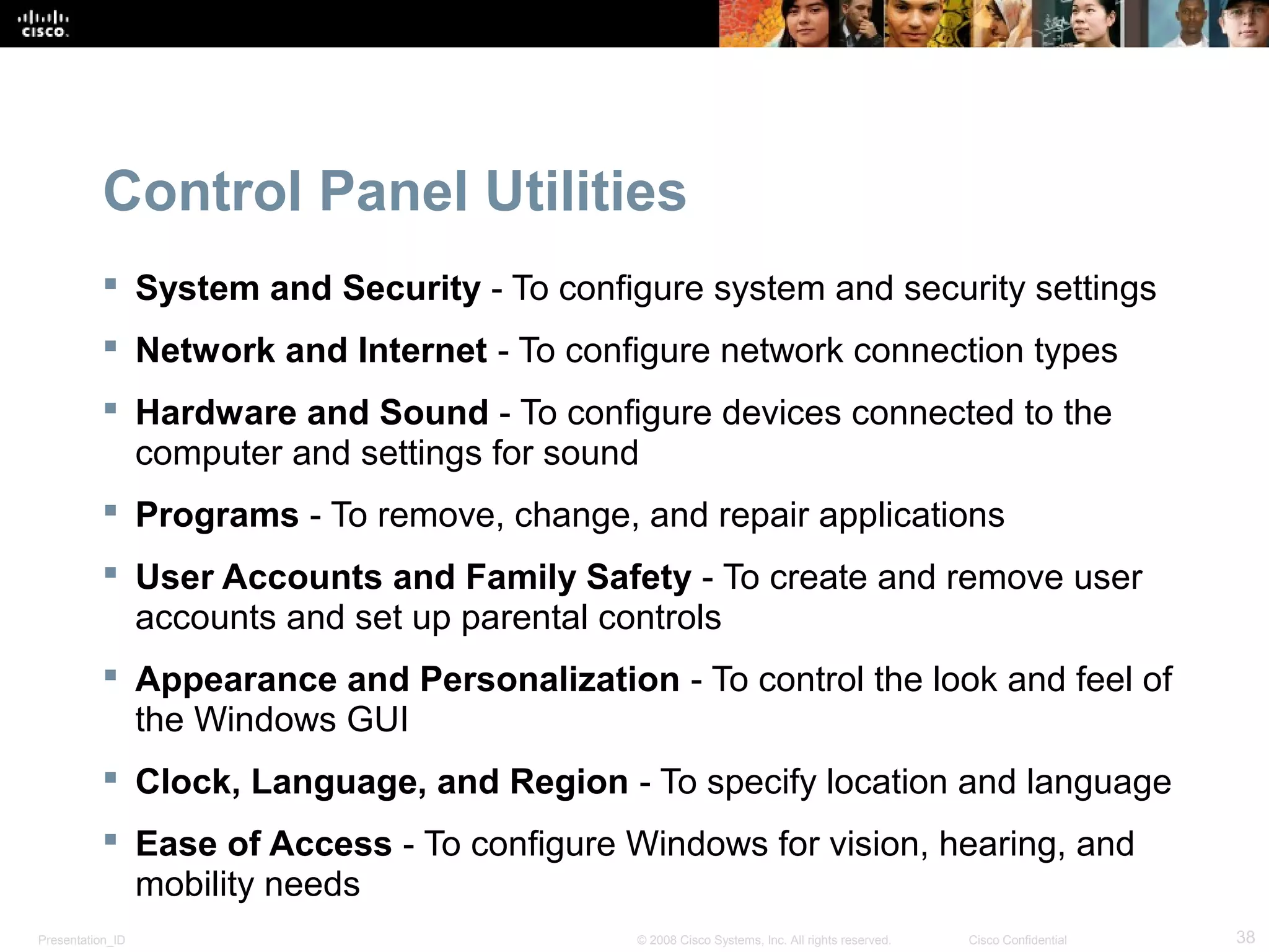 Presentation_ID 38© 2008 Cisco Systems, Inc. All rights reserved. Cisco Confidential
Control Panel Utilities
 System and Security - To configure system and security settings
 Network and Internet - To configure network connection types
 Hardware and Sound - To configure devices connected to the
computer and settings for sound
 Programs - To remove, change, and repair applications
 User Accounts and Family Safety - To create and remove user
accounts and set up parental controls
 Appearance and Personalization - To control the look and feel of
the Windows GUI
 Clock, Language, and Region - To specify location and language
 Ease of Access - To configure Windows for vision, hearing, and
mobility needs
 