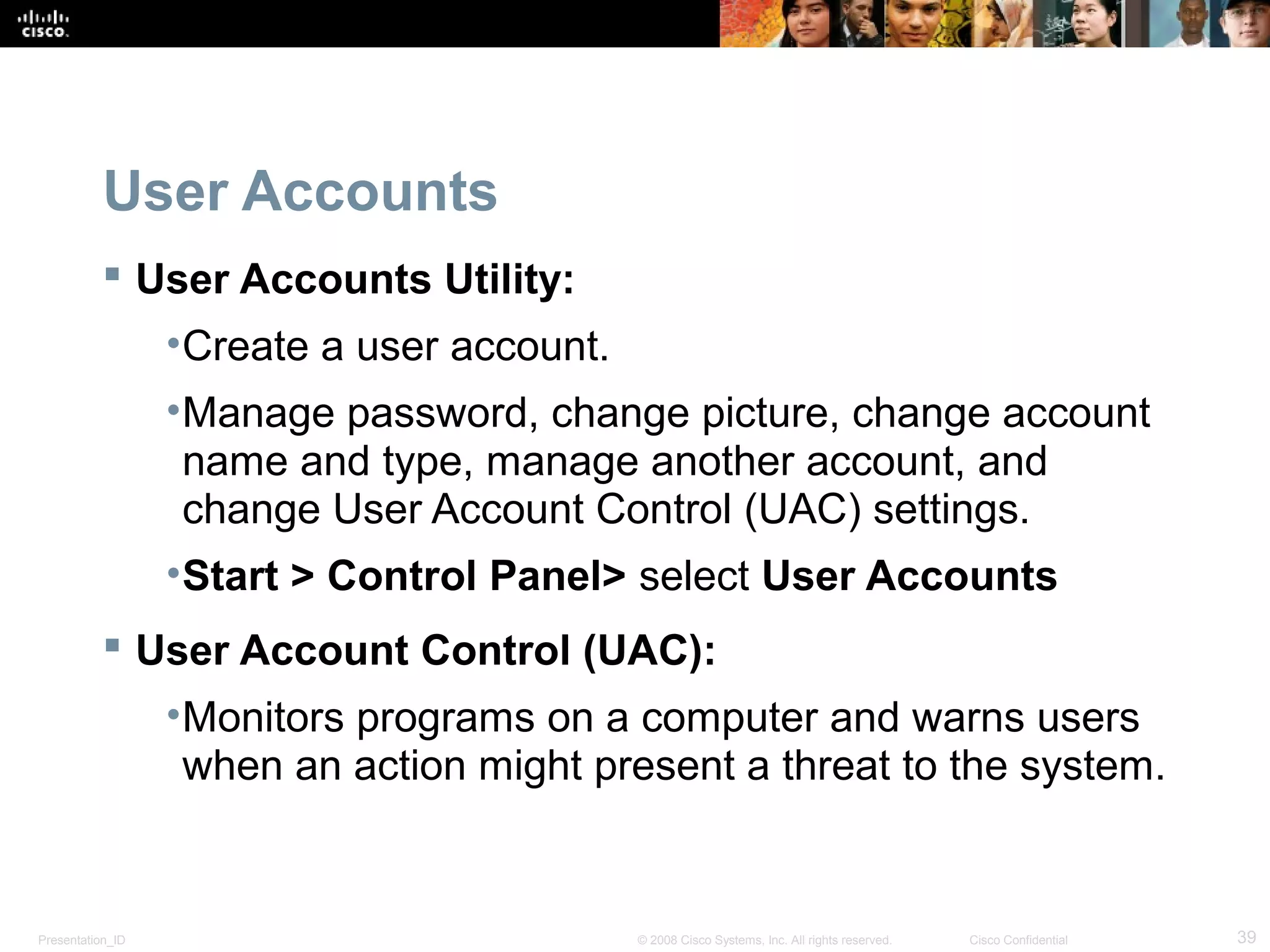 Presentation_ID 39© 2008 Cisco Systems, Inc. All rights reserved. Cisco Confidential
User Accounts
 User Accounts Utility:
•Create a user account.
•Manage password, change picture, change account
name and type, manage another account, and
change User Account Control (UAC) settings.
•Start > Control Panel> select User Accounts
 User Account Control (UAC):
•Monitors programs on a computer and warns users
when an action might present a threat to the system.
 