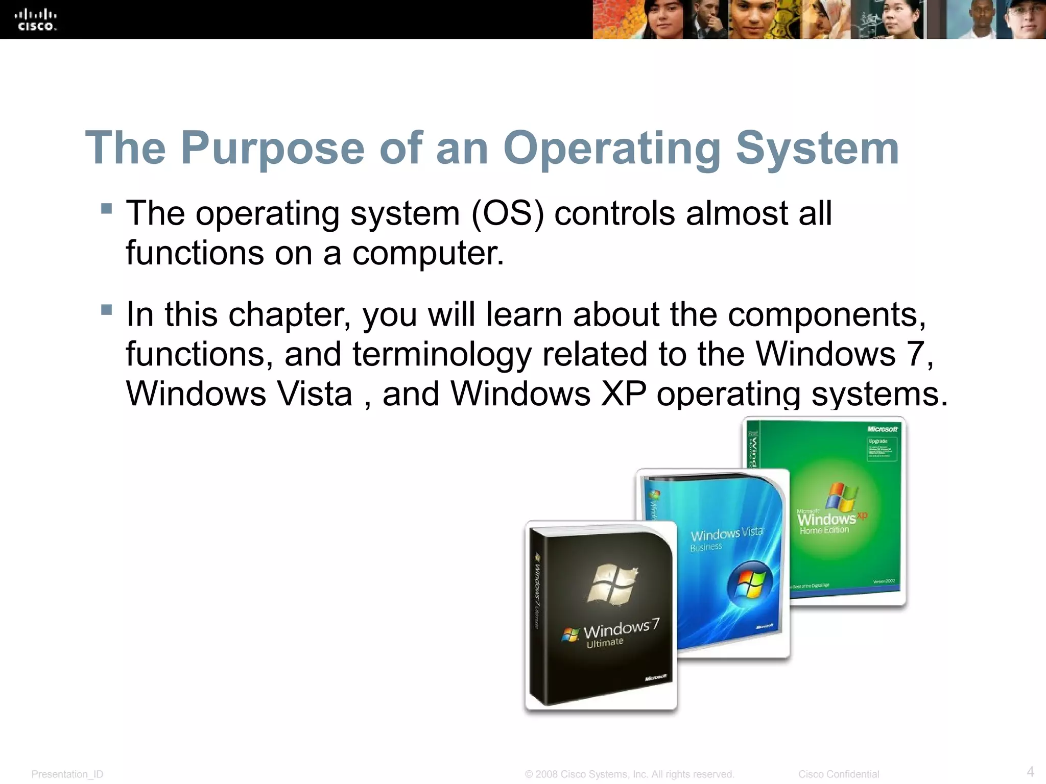 Presentation_ID 4© 2008 Cisco Systems, Inc. All rights reserved. Cisco Confidential
The Purpose of an Operating System
 The operating system (OS) controls almost all
functions on a computer.
 In this chapter, you will learn about the components,
functions, and terminology related to the Windows 7,
Windows Vista , and Windows XP operating systems.
 