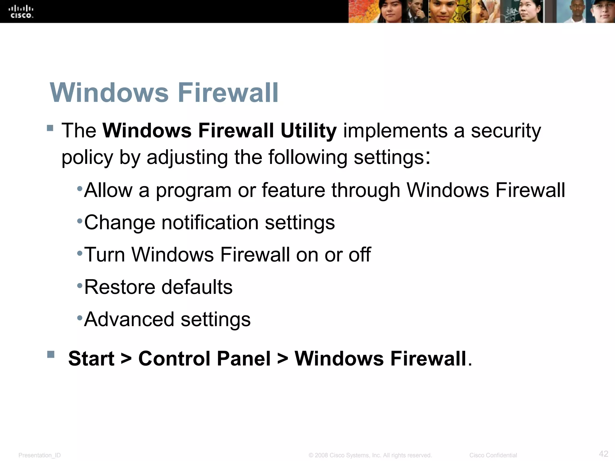 Presentation_ID 42© 2008 Cisco Systems, Inc. All rights reserved. Cisco Confidential
Windows Firewall
 The Windows Firewall Utility implements a security
policy by adjusting the following settings:
•Allow a program or feature through Windows Firewall
•Change notification settings
•Turn Windows Firewall on or off
•Restore defaults
•Advanced settings
 Start > Control Panel > Windows Firewall.
 