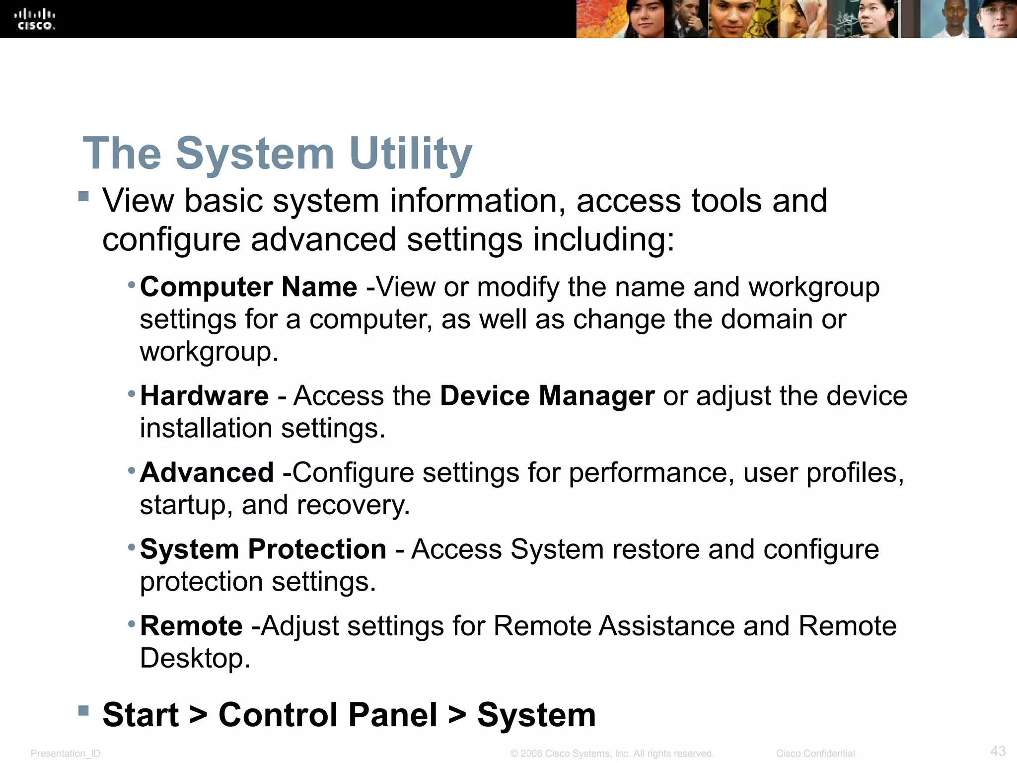 Presentation_ID 43© 2008 Cisco Systems, Inc. All rights reserved. Cisco Confidential
The System Utility
 View basic system information, access tools and
configure advanced settings including:
•Computer Name -View or modify the name and workgroup
settings for a computer, as well as change the domain or
workgroup.
•Hardware - Access the Device Manager or adjust the device
installation settings.
•Advanced -Configure settings for performance, user profiles,
startup, and recovery.
•System Protection - Access System restore and configure
protection settings.
•Remote -Adjust settings for Remote Assistance and Remote
Desktop.
 Start > Control Panel > System
 