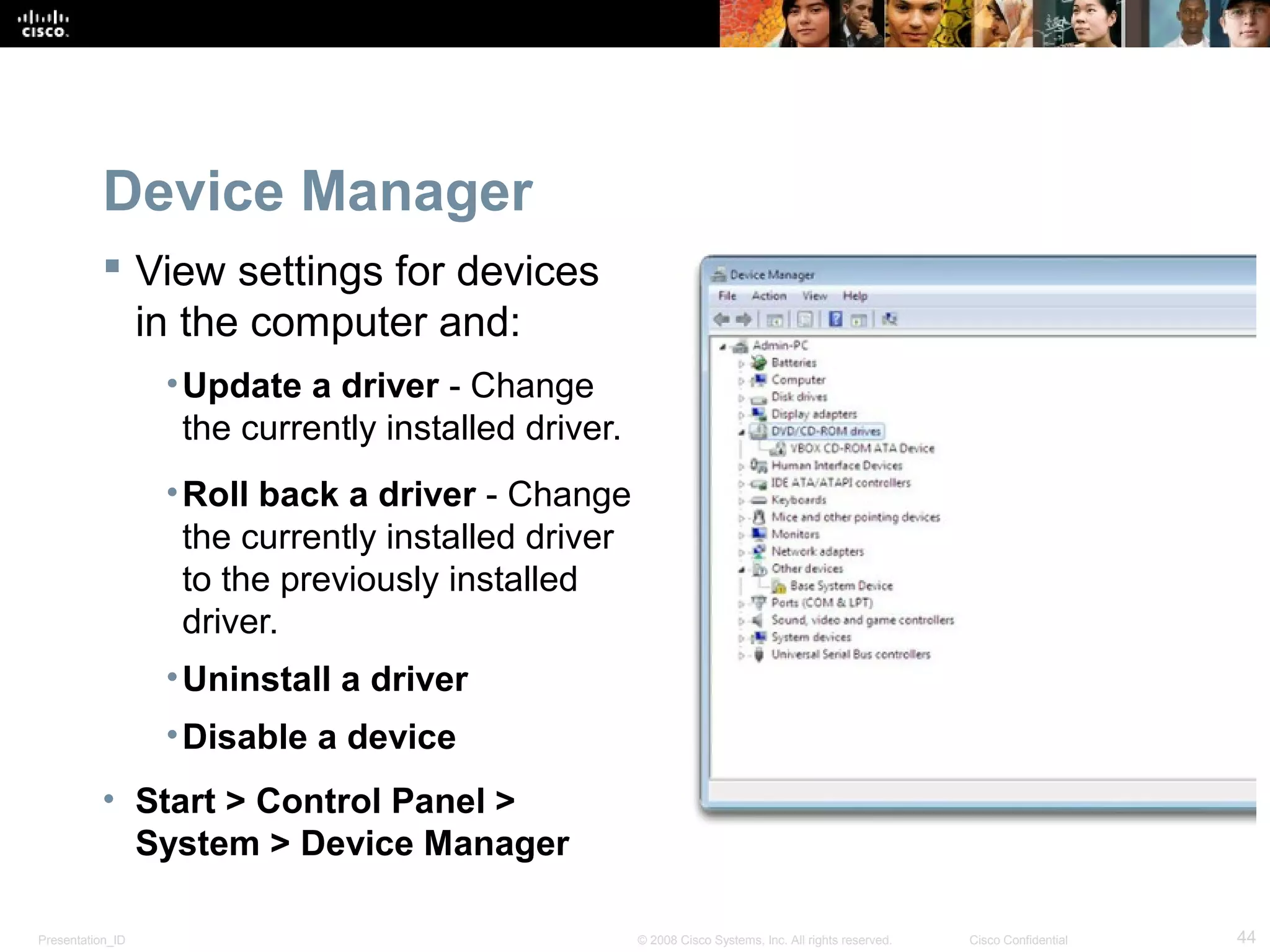 Presentation_ID 44© 2008 Cisco Systems, Inc. All rights reserved. Cisco Confidential
Device Manager
 View settings for devices
in the computer and:
•Update a driver - Change
the currently installed driver.
•Roll back a driver - Change
the currently installed driver
to the previously installed
driver.
•Uninstall a driver
•Disable a device
• Start > Control Panel >
System > Device Manager
 