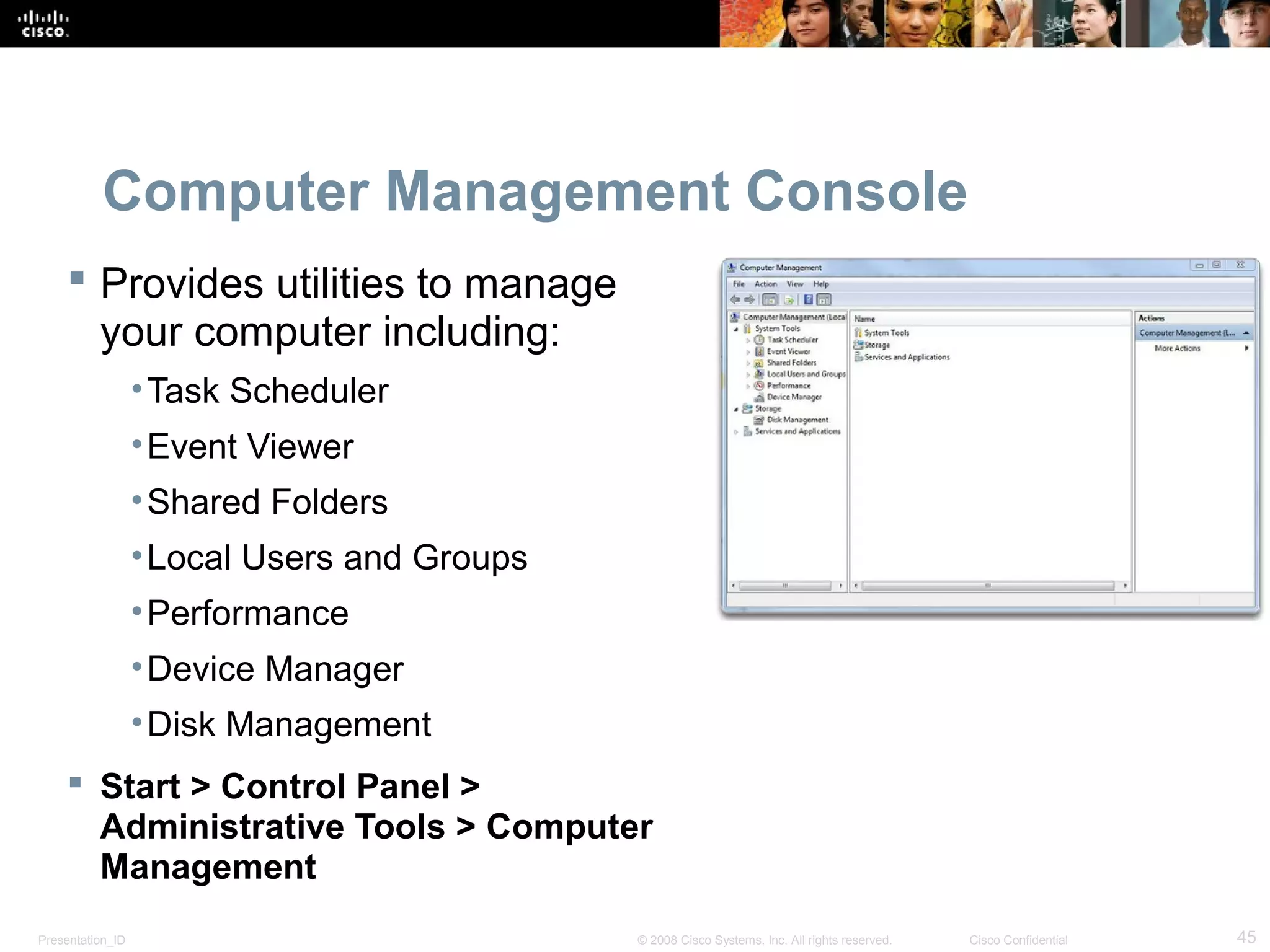 Presentation_ID 45© 2008 Cisco Systems, Inc. All rights reserved. Cisco Confidential
Computer Management Console
 Provides utilities to manage
your computer including:
•Task Scheduler
•Event Viewer
•Shared Folders
•Local Users and Groups
•Performance
•Device Manager
•Disk Management
 Start > Control Panel >
Administrative Tools > Computer
Management
 
