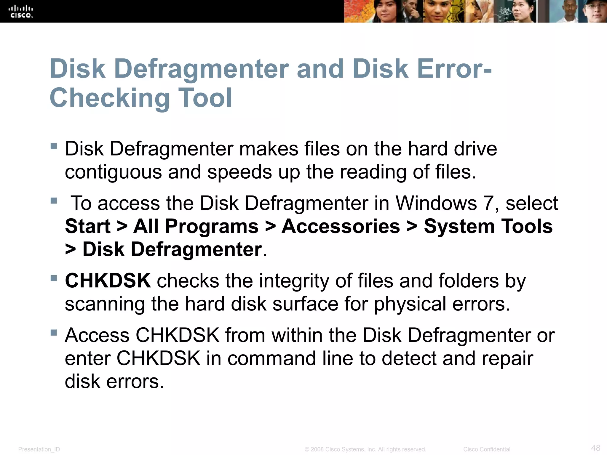 Presentation_ID 48© 2008 Cisco Systems, Inc. All rights reserved. Cisco Confidential
Disk Defragmenter and Disk Error-
Checking Tool
 Disk Defragmenter makes files on the hard drive
contiguous and speeds up the reading of files.
 To access the Disk Defragmenter in Windows 7, select
Start > All Programs > Accessories > System Tools
> Disk Defragmenter.
 CHKDSK checks the integrity of files and folders by
scanning the hard disk surface for physical errors.
 Access CHKDSK from within the Disk Defragmenter or
enter CHKDSK in command line to detect and repair
disk errors.
 