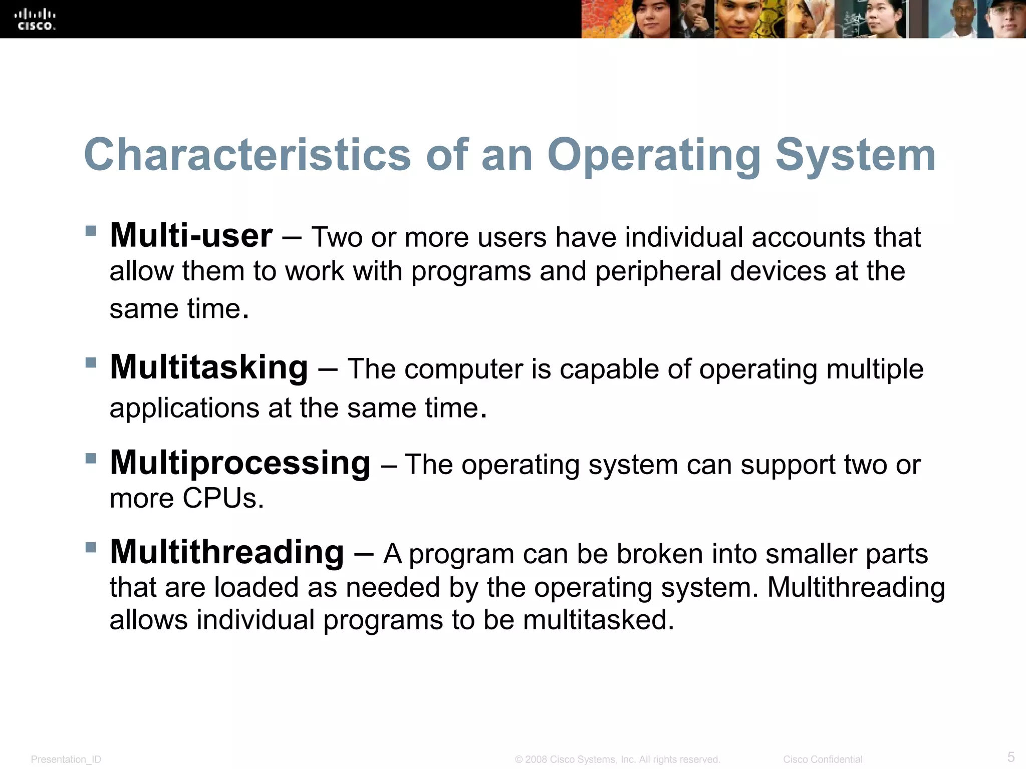 Presentation_ID 5© 2008 Cisco Systems, Inc. All rights reserved. Cisco Confidential
Characteristics of an Operating System
 Multi-user – Two or more users have individual accounts that
allow them to work with programs and peripheral devices at the
same time.
 Multitasking – The computer is capable of operating multiple
applications at the same time.
 Multiprocessing – The operating system can support two or
more CPUs.
 Multithreading – A program can be broken into smaller parts
that are loaded as needed by the operating system. Multithreading
allows individual programs to be multitasked.
 