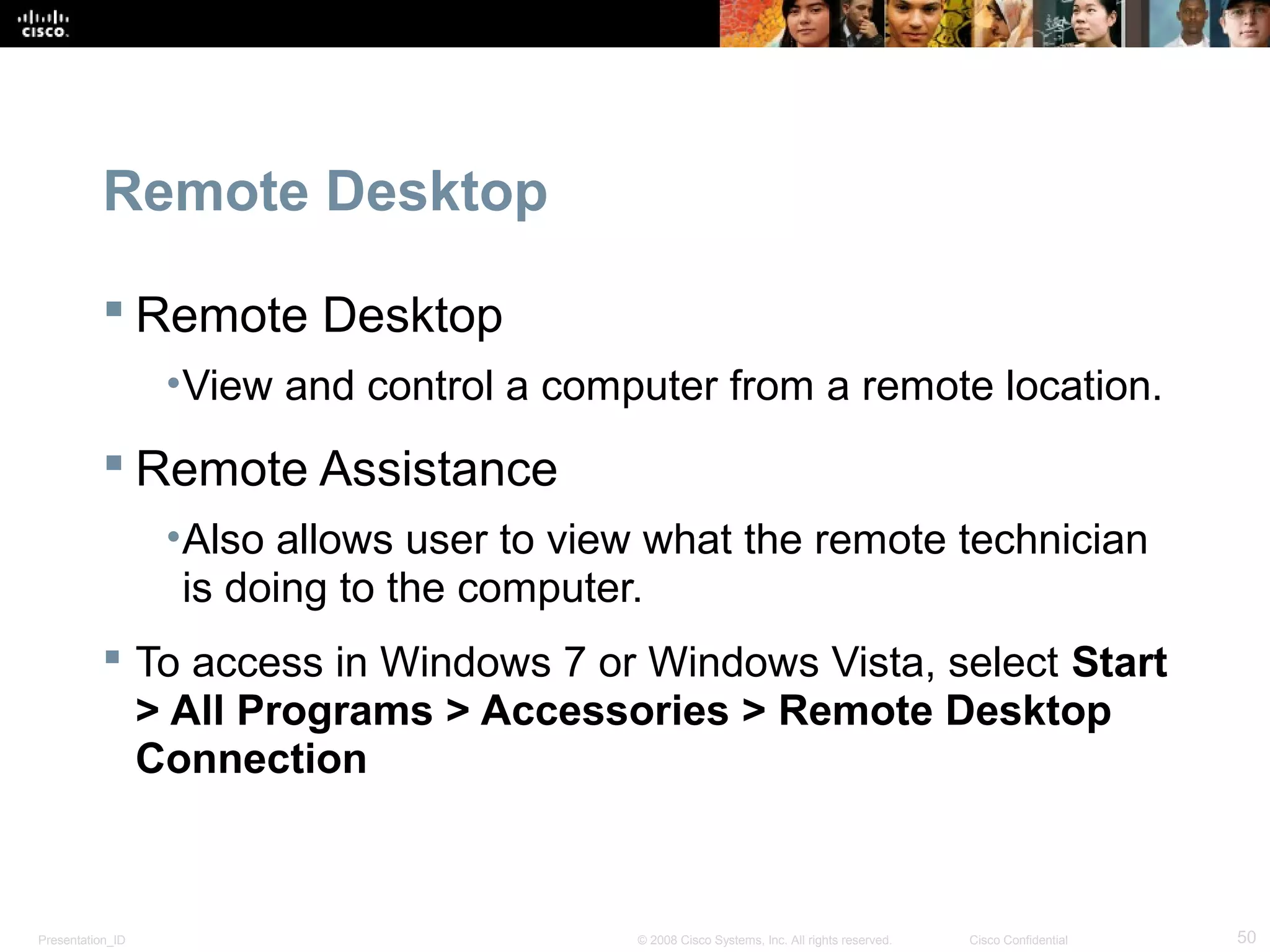 Presentation_ID 50© 2008 Cisco Systems, Inc. All rights reserved. Cisco Confidential
Remote Desktop
 Remote Desktop
•View and control a computer from a remote location.
 Remote Assistance
•Also allows user to view what the remote technician
is doing to the computer.
 To access in Windows 7 or Windows Vista, select Start
> All Programs > Accessories > Remote Desktop
Connection
 