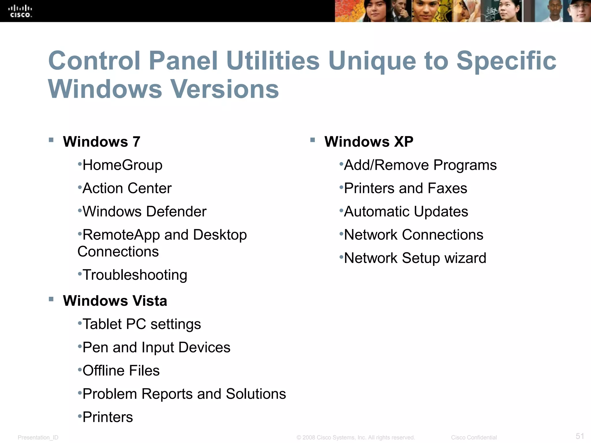 Presentation_ID 51© 2008 Cisco Systems, Inc. All rights reserved. Cisco Confidential
Control Panel Utilities Unique to Specific
Windows Versions
 Windows 7
•HomeGroup
•Action Center
•Windows Defender
•RemoteApp and Desktop
Connections
•Troubleshooting
 Windows Vista
•Tablet PC settings
•Pen and Input Devices
•Offline Files
•Problem Reports and Solutions
•Printers
 Windows XP
•Add/Remove Programs
•Printers and Faxes
•Automatic Updates
•Network Connections
•Network Setup wizard
 