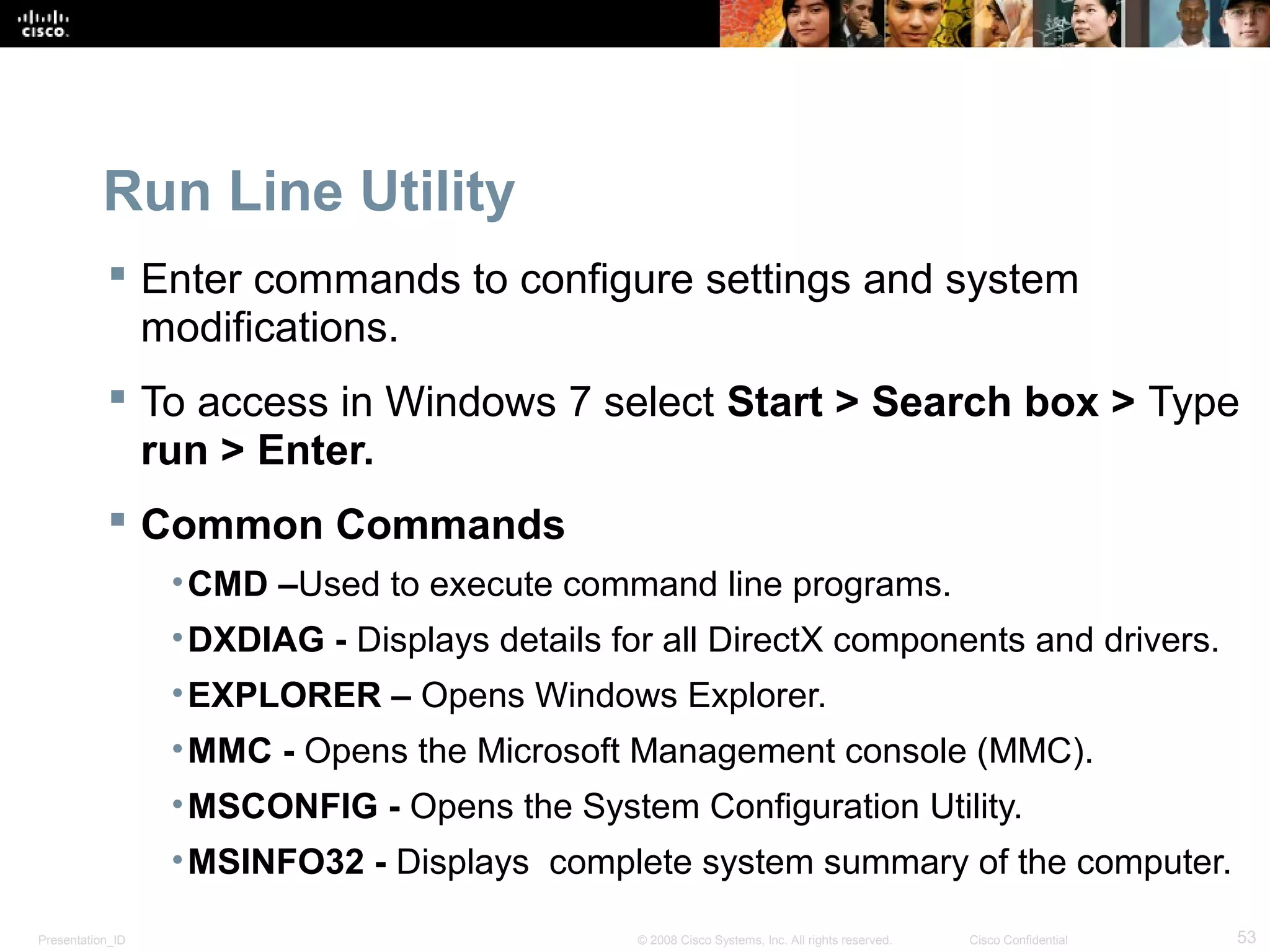 Presentation_ID 53© 2008 Cisco Systems, Inc. All rights reserved. Cisco Confidential
Run Line Utility
 Enter commands to configure settings and system
modifications.
 To access in Windows 7 select Start > Search box > Type
run > Enter.
 Common Commands
•CMD –Used to execute command line programs.
•DXDIAG - Displays details for all DirectX components and drivers.
•EXPLORER – Opens Windows Explorer.
•MMC - Opens the Microsoft Management console (MMC).
•MSCONFIG - Opens the System Configuration Utility.
•MSINFO32 - Displays complete system summary of the computer.
 