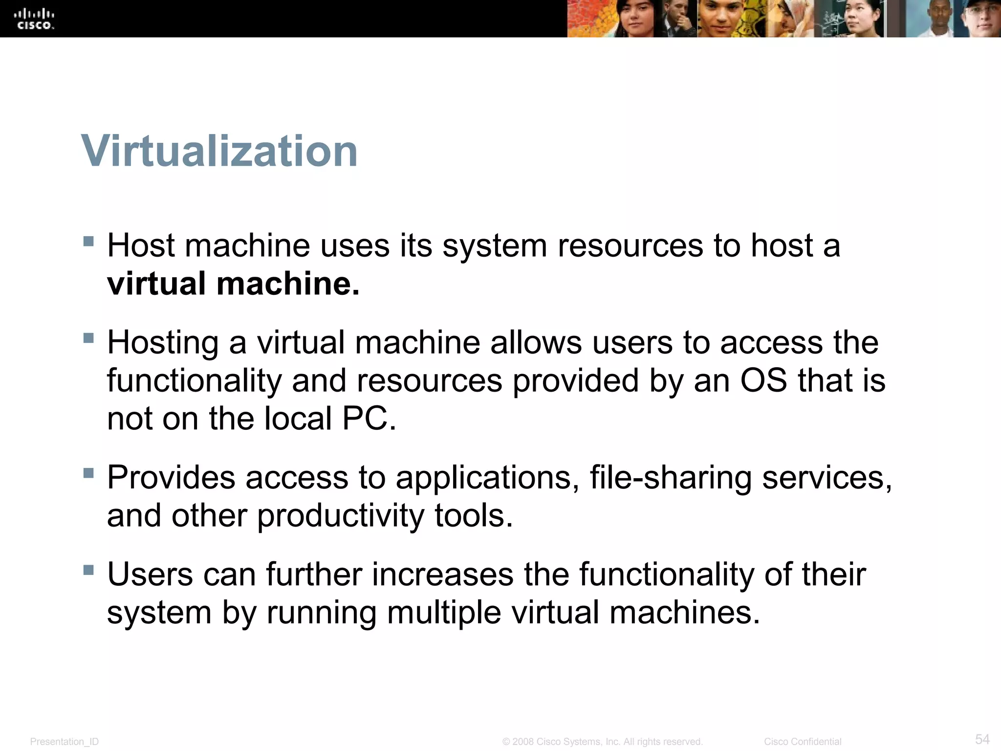 Presentation_ID 54© 2008 Cisco Systems, Inc. All rights reserved. Cisco Confidential
Virtualization
 Host machine uses its system resources to host a
virtual machine.
 Hosting a virtual machine allows users to access the
functionality and resources provided by an OS that is
not on the local PC.
 Provides access to applications, file-sharing services,
and other productivity tools.
 Users can further increases the functionality of their
system by running multiple virtual machines.
 
