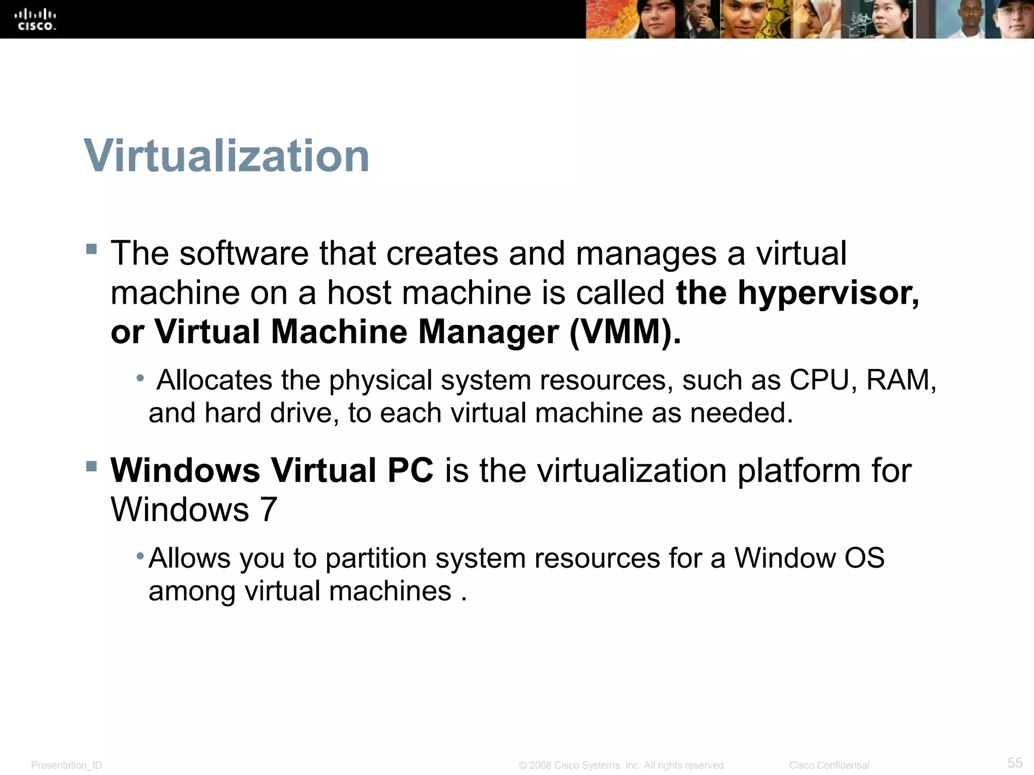 Presentation_ID 55© 2008 Cisco Systems, Inc. All rights reserved. Cisco Confidential
Virtualization
 The software that creates and manages a virtual
machine on a host machine is called the hypervisor,
or Virtual Machine Manager (VMM).
• Allocates the physical system resources, such as CPU, RAM,
and hard drive, to each virtual machine as needed.
 Windows Virtual PC is the virtualization platform for
Windows 7
•Allows you to partition system resources for a Window OS
among virtual machines .
 