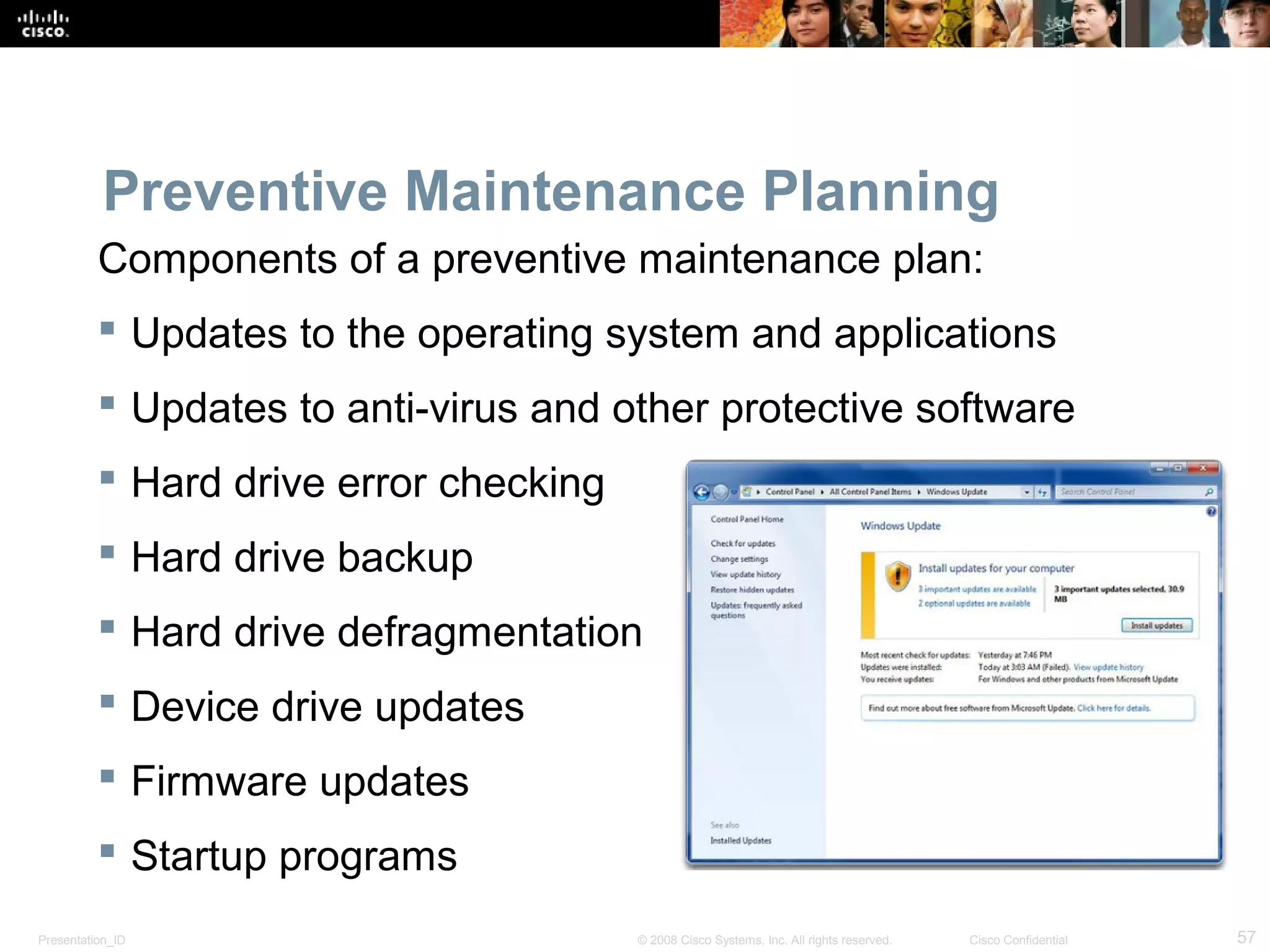 Presentation_ID 57© 2008 Cisco Systems, Inc. All rights reserved. Cisco Confidential
Preventive Maintenance Planning
Components of a preventive maintenance plan:
 Updates to the operating system and applications
 Updates to anti-virus and other protective software
 Hard drive error checking
 Hard drive backup
 Hard drive defragmentation
 Device drive updates
 Firmware updates
 Startup programs
 