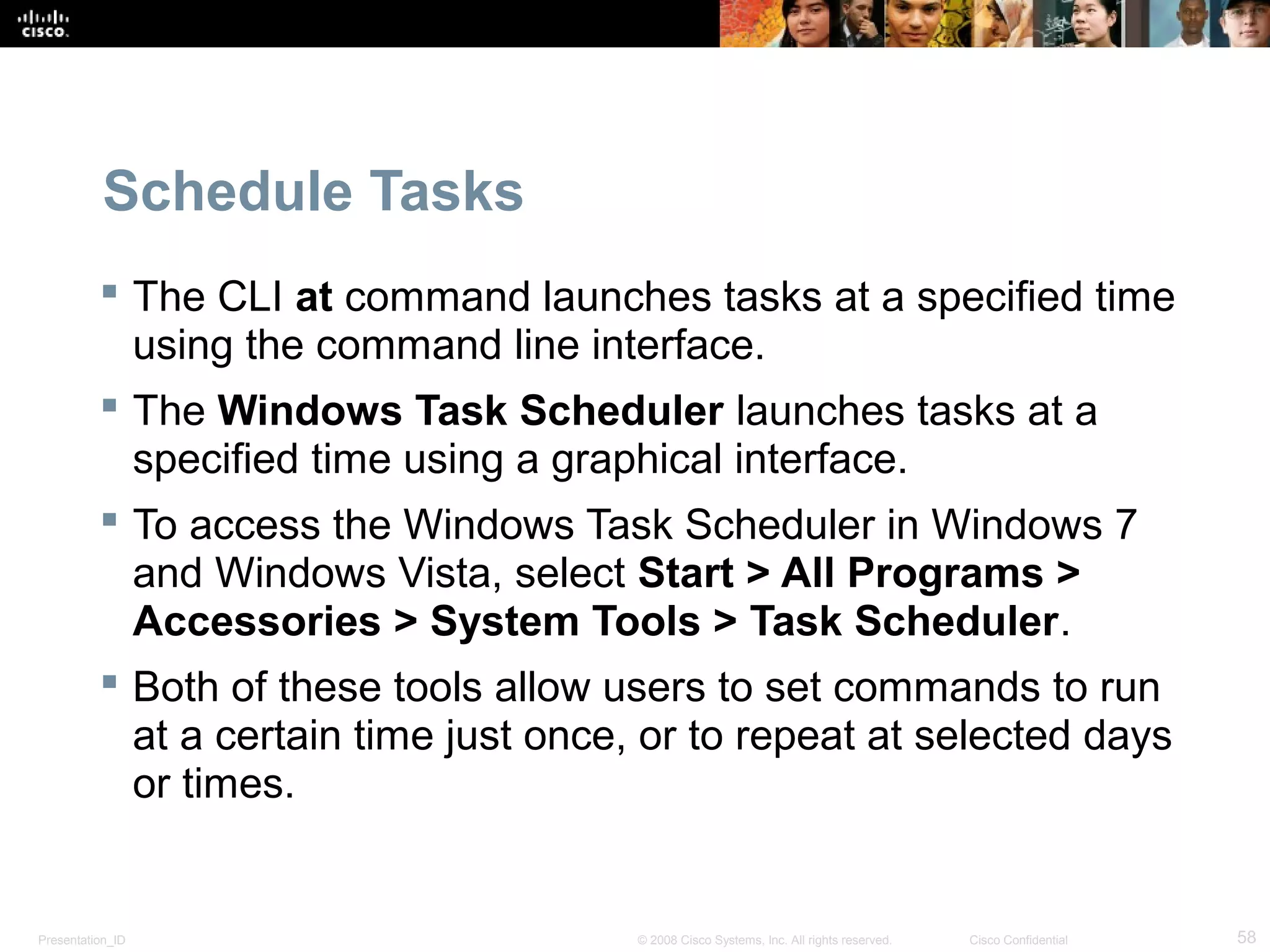 Presentation_ID 58© 2008 Cisco Systems, Inc. All rights reserved. Cisco Confidential
Schedule Tasks
 The CLI at command launches tasks at a specified time
using the command line interface.
 The Windows Task Scheduler launches tasks at a
specified time using a graphical interface.
 To access the Windows Task Scheduler in Windows 7
and Windows Vista, select Start > All Programs >
Accessories > System Tools > Task Scheduler.
 Both of these tools allow users to set commands to run
at a certain time just once, or to repeat at selected days
or times.
 