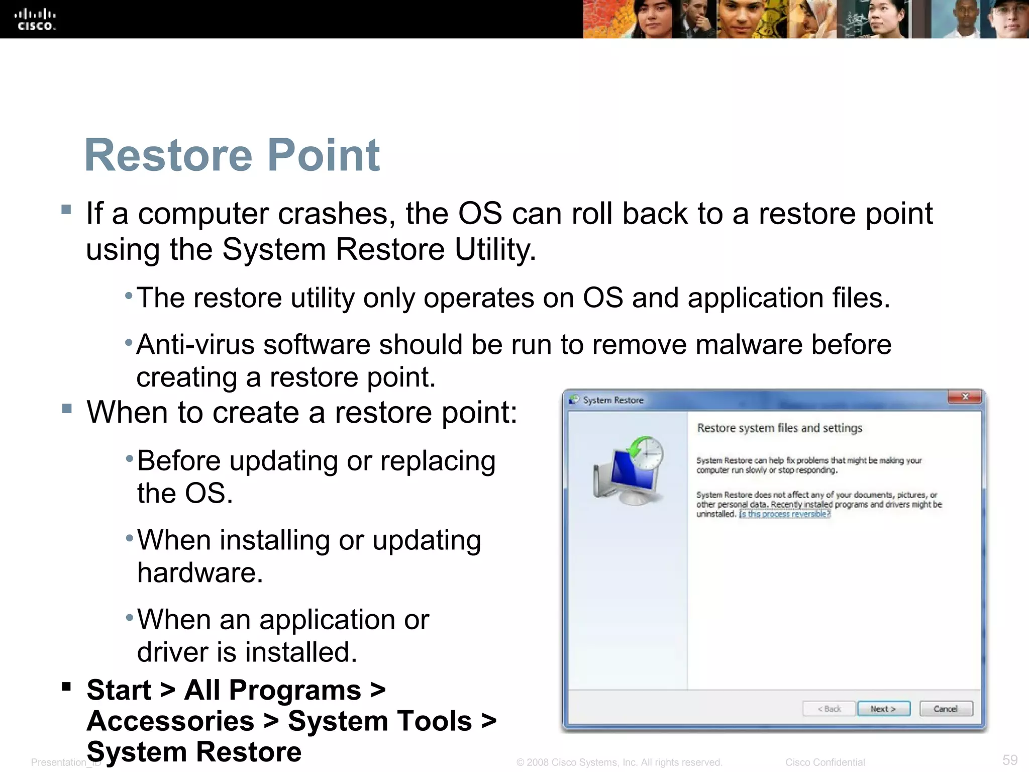 Presentation_ID 59© 2008 Cisco Systems, Inc. All rights reserved. Cisco Confidential
Restore Point
 If a computer crashes, the OS can roll back to a restore point
using the System Restore Utility.
•The restore utility only operates on OS and application files.
•Anti-virus software should be run to remove malware before
creating a restore point.
 When to create a restore point:
•Before updating or replacing
the OS.
•When installing or updating
hardware.
•When an application or
driver is installed.
 Start > All Programs >
Accessories > System Tools >
System Restore
 