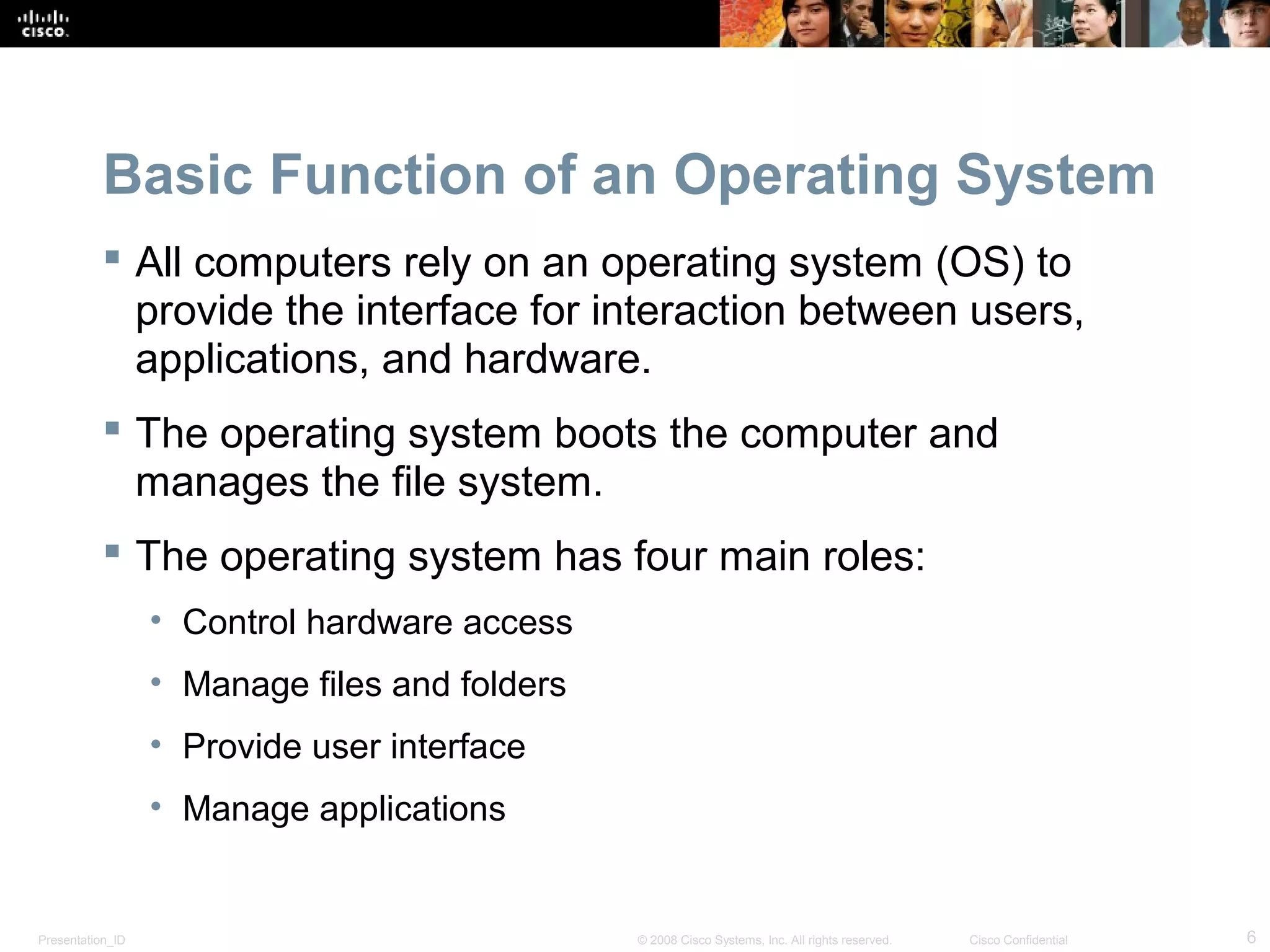 Presentation_ID 6© 2008 Cisco Systems, Inc. All rights reserved. Cisco Confidential
Basic Function of an Operating System
 All computers rely on an operating system (OS) to
provide the interface for interaction between users,
applications, and hardware.
 The operating system boots the computer and
manages the file system.
 The operating system has four main roles:
• Control hardware access
• Manage files and folders
• Provide user interface
• Manage applications
 