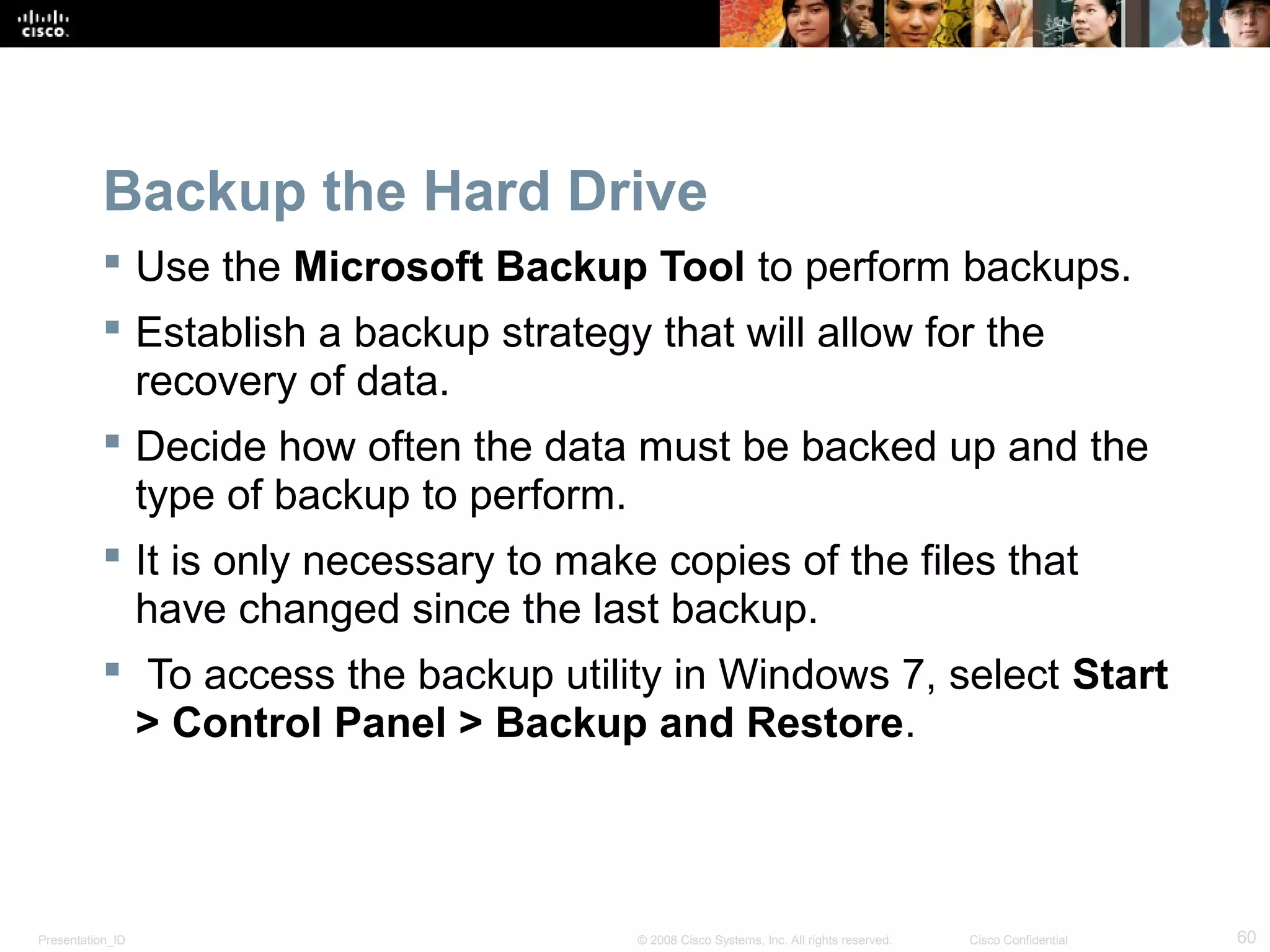 Presentation_ID 60© 2008 Cisco Systems, Inc. All rights reserved. Cisco Confidential
Backup the Hard Drive
 Use the Microsoft Backup Tool to perform backups.
 Establish a backup strategy that will allow for the
recovery of data.
 Decide how often the data must be backed up and the
type of backup to perform.
 It is only necessary to make copies of the files that
have changed since the last backup.
 To access the backup utility in Windows 7, select Start
> Control Panel > Backup and Restore.
 