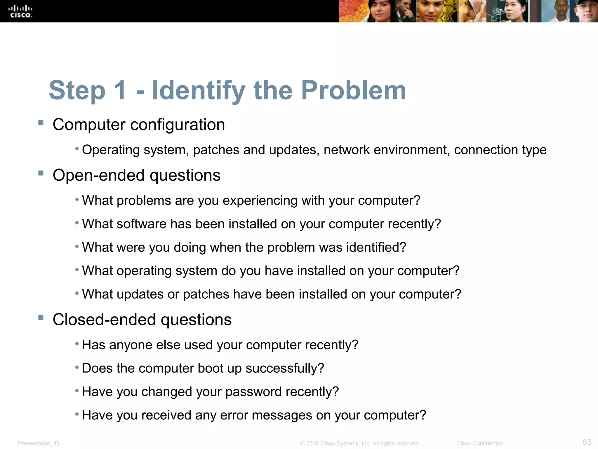 Presentation_ID 63© 2008 Cisco Systems, Inc. All rights reserved. Cisco Confidential
Step 1 - Identify the Problem
 Computer configuration
• Operating system, patches and updates, network environment, connection type
 Open-ended questions
• What problems are you experiencing with your computer?
• What software has been installed on your computer recently?
• What were you doing when the problem was identified?
• What operating system do you have installed on your computer?
• What updates or patches have been installed on your computer?
 Closed-ended questions
• Has anyone else used your computer recently?
• Does the computer boot up successfully?
• Have you changed your password recently?
• Have you received any error messages on your computer?
 