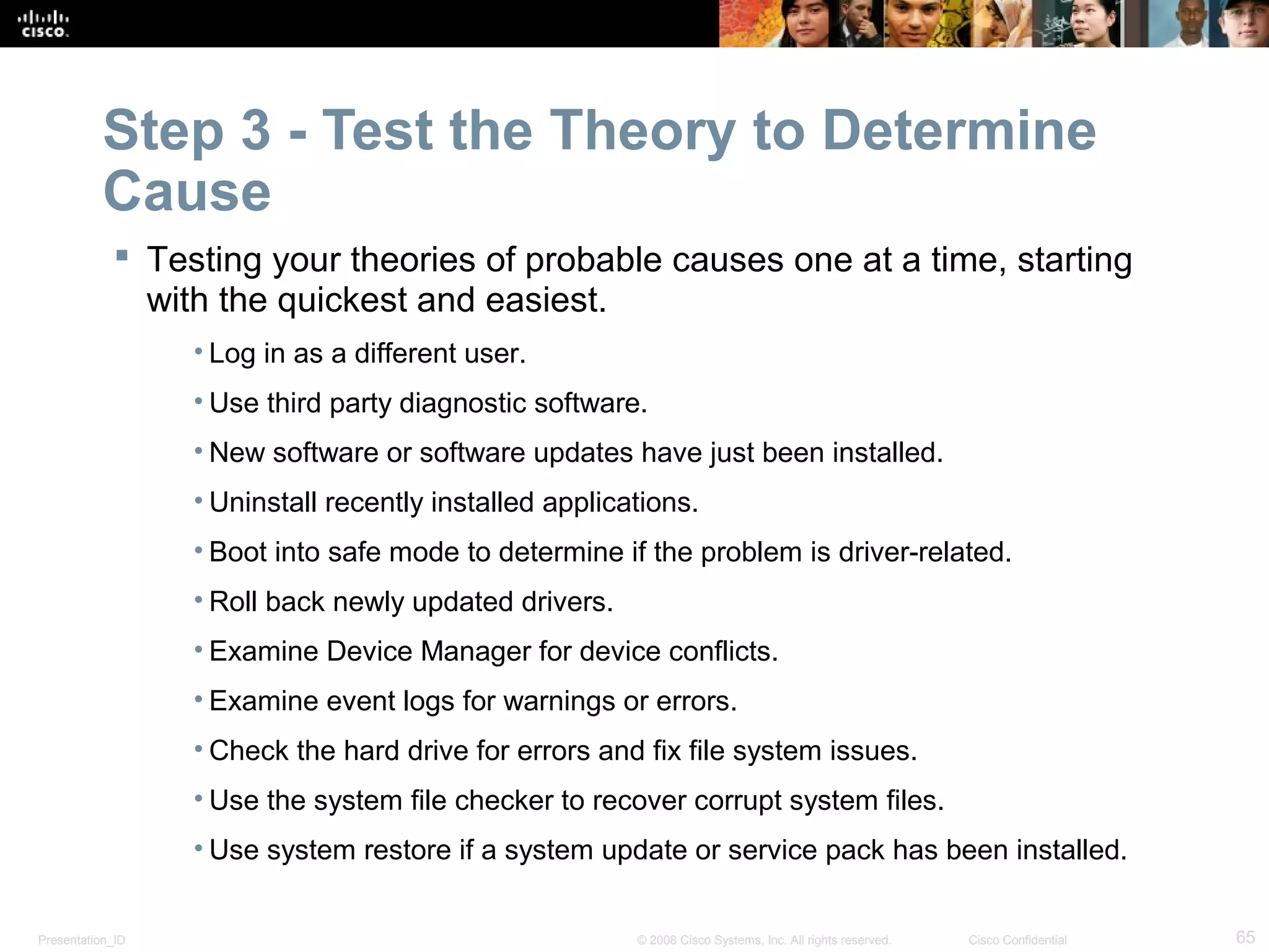 Presentation_ID 65© 2008 Cisco Systems, Inc. All rights reserved. Cisco Confidential
Step 3 - Test the Theory to Determine
Cause
 Testing your theories of probable causes one at a time, starting
with the quickest and easiest.
• Log in as a different user.
• Use third party diagnostic software.
• New software or software updates have just been installed.
• Uninstall recently installed applications.
• Boot into safe mode to determine if the problem is driver-related.
• Roll back newly updated drivers.
• Examine Device Manager for device conflicts.
• Examine event logs for warnings or errors.
• Check the hard drive for errors and fix file system issues.
• Use the system file checker to recover corrupt system files.
• Use system restore if a system update or service pack has been installed.
 