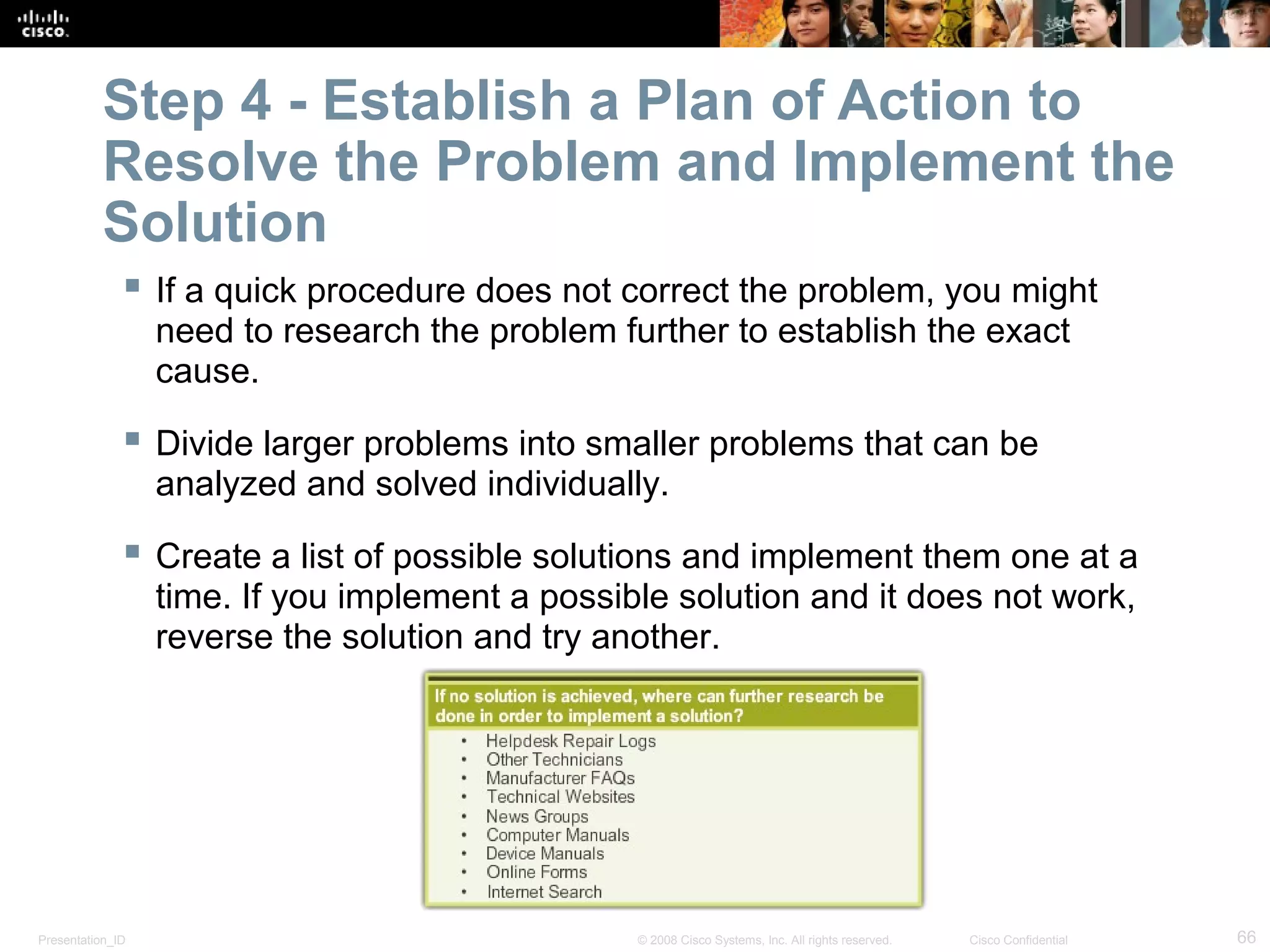 Presentation_ID 66© 2008 Cisco Systems, Inc. All rights reserved. Cisco Confidential
Step 4 - Establish a Plan of Action to
Resolve the Problem and Implement the
Solution
 If a quick procedure does not correct the problem, you might
need to research the problem further to establish the exact
cause.
 Divide larger problems into smaller problems that can be
analyzed and solved individually.
 Create a list of possible solutions and implement them one at a
time. If you implement a possible solution and it does not work,
reverse the solution and try another.
 