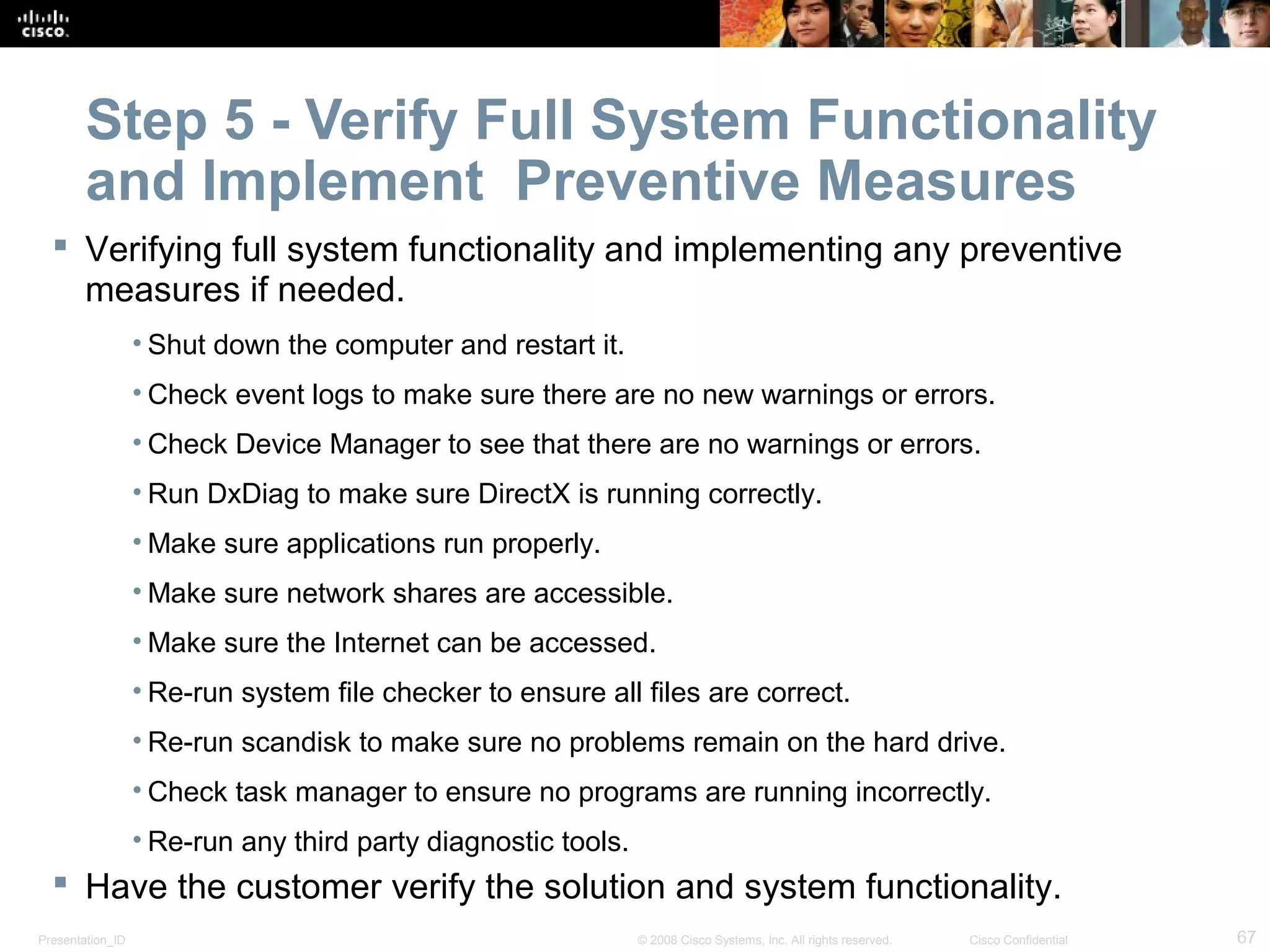 Presentation_ID 67© 2008 Cisco Systems, Inc. All rights reserved. Cisco Confidential
Step 5 - Verify Full System Functionality
and Implement Preventive Measures
 Verifying full system functionality and implementing any preventive
measures if needed.
• Shut down the computer and restart it.
• Check event logs to make sure there are no new warnings or errors.
• Check Device Manager to see that there are no warnings or errors.
• Run DxDiag to make sure DirectX is running correctly.
• Make sure applications run properly.
• Make sure network shares are accessible.
• Make sure the Internet can be accessed.
• Re-run system file checker to ensure all files are correct.
• Re-run scandisk to make sure no problems remain on the hard drive.
• Check task manager to ensure no programs are running incorrectly.
• Re-run any third party diagnostic tools.
 Have the customer verify the solution and system functionality.
 