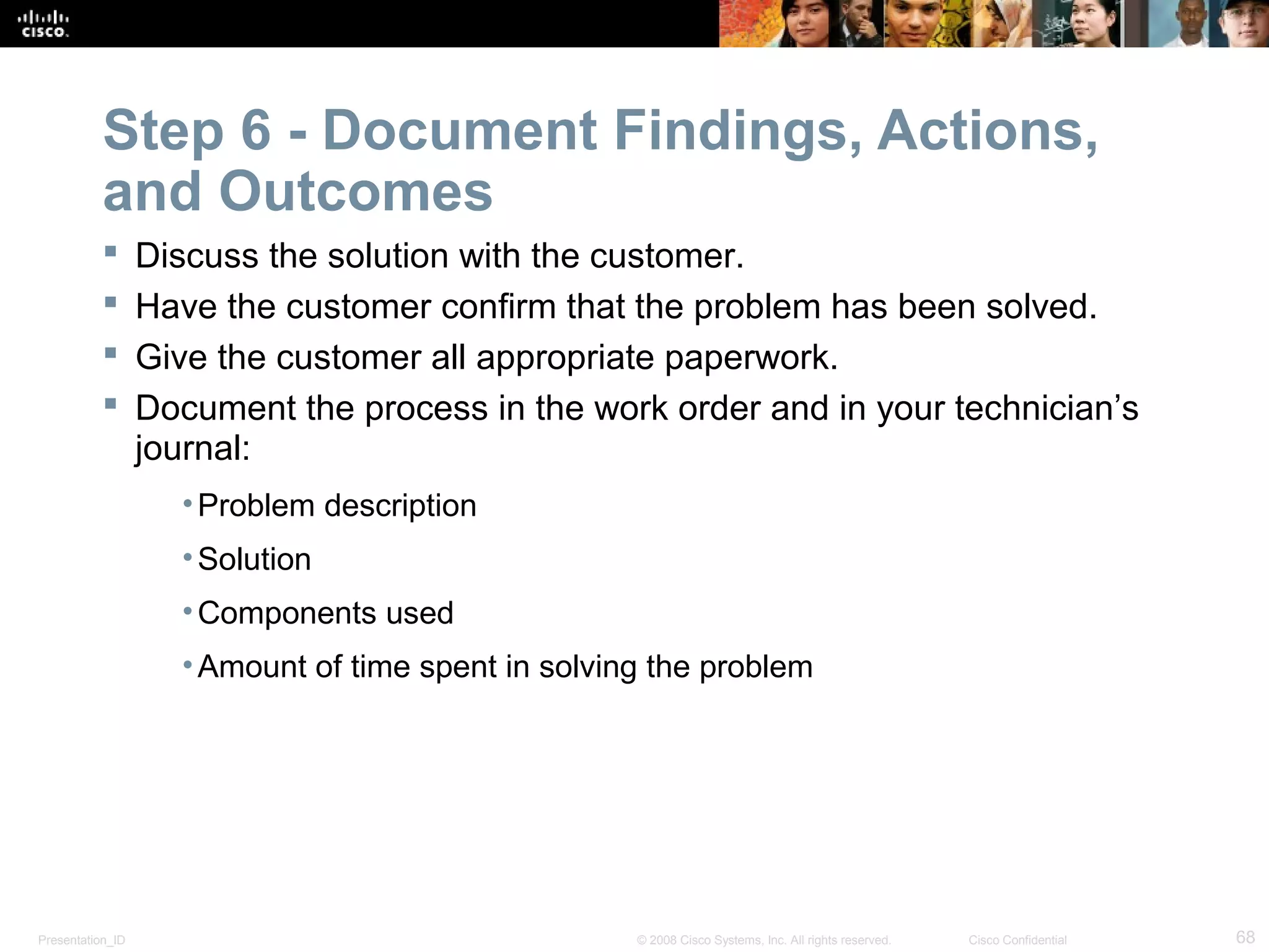 Presentation_ID 68© 2008 Cisco Systems, Inc. All rights reserved. Cisco Confidential
Step 6 - Document Findings, Actions,
and Outcomes
 Discuss the solution with the customer.
 Have the customer confirm that the problem has been solved.
 Give the customer all appropriate paperwork.
 Document the process in the work order and in your technician’s
journal:
•Problem description
•Solution
•Components used
•Amount of time spent in solving the problem
 
