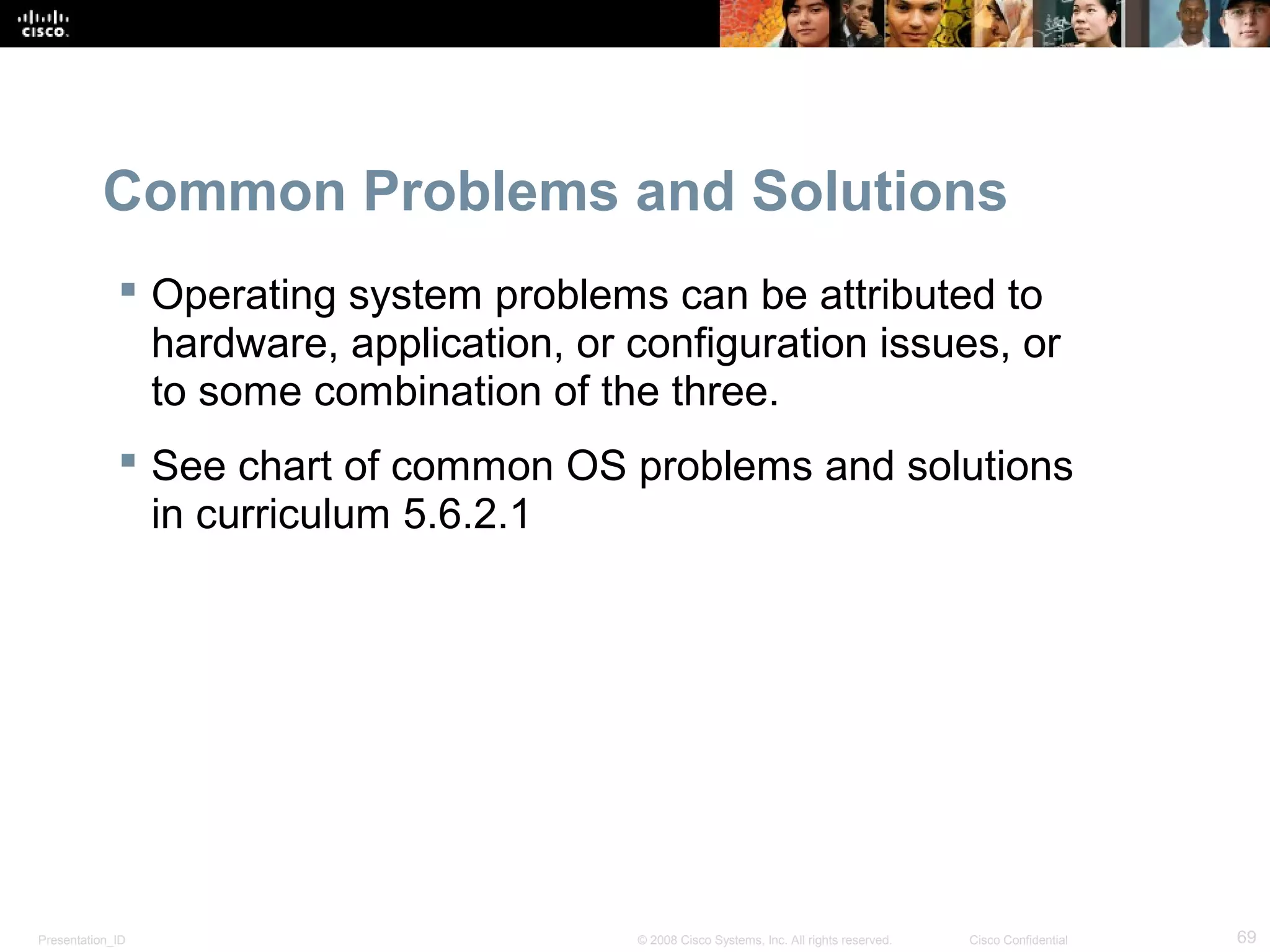 Presentation_ID 69© 2008 Cisco Systems, Inc. All rights reserved. Cisco Confidential
Common Problems and Solutions
 Operating system problems can be attributed to
hardware, application, or configuration issues, or
to some combination of the three.
 See chart of common OS problems and solutions
in curriculum 5.6.2.1
 