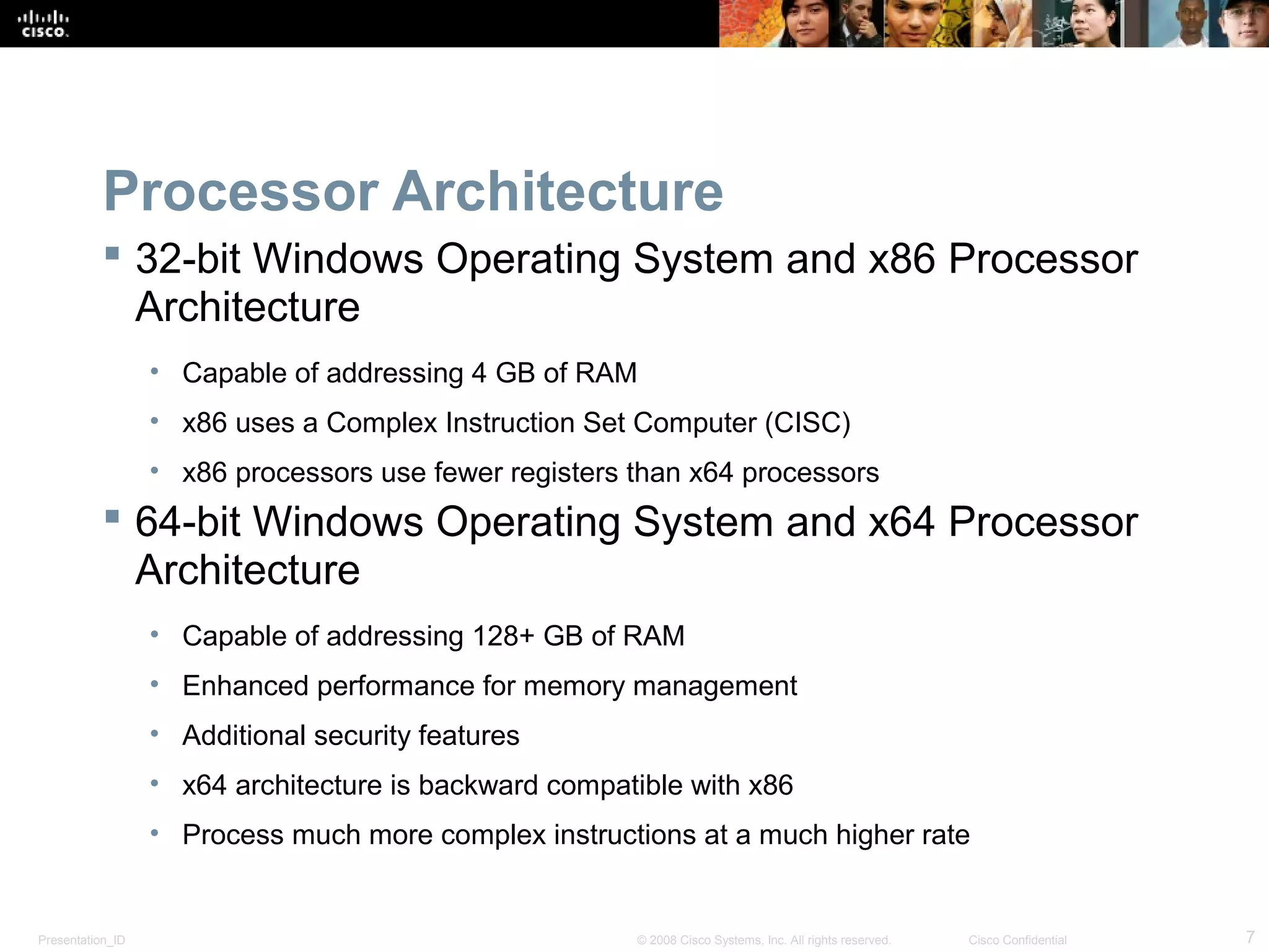 Presentation_ID 7© 2008 Cisco Systems, Inc. All rights reserved. Cisco Confidential
Processor Architecture
 32-bit Windows Operating System and x86 Processor
Architecture
• Capable of addressing 4 GB of RAM
• x86 uses a Complex Instruction Set Computer (CISC)
• x86 processors use fewer registers than x64 processors
 64-bit Windows Operating System and x64 Processor
Architecture
• Capable of addressing 128+ GB of RAM
• Enhanced performance for memory management
• Additional security features
• x64 architecture is backward compatible with x86
• Process much more complex instructions at a much higher rate
 
