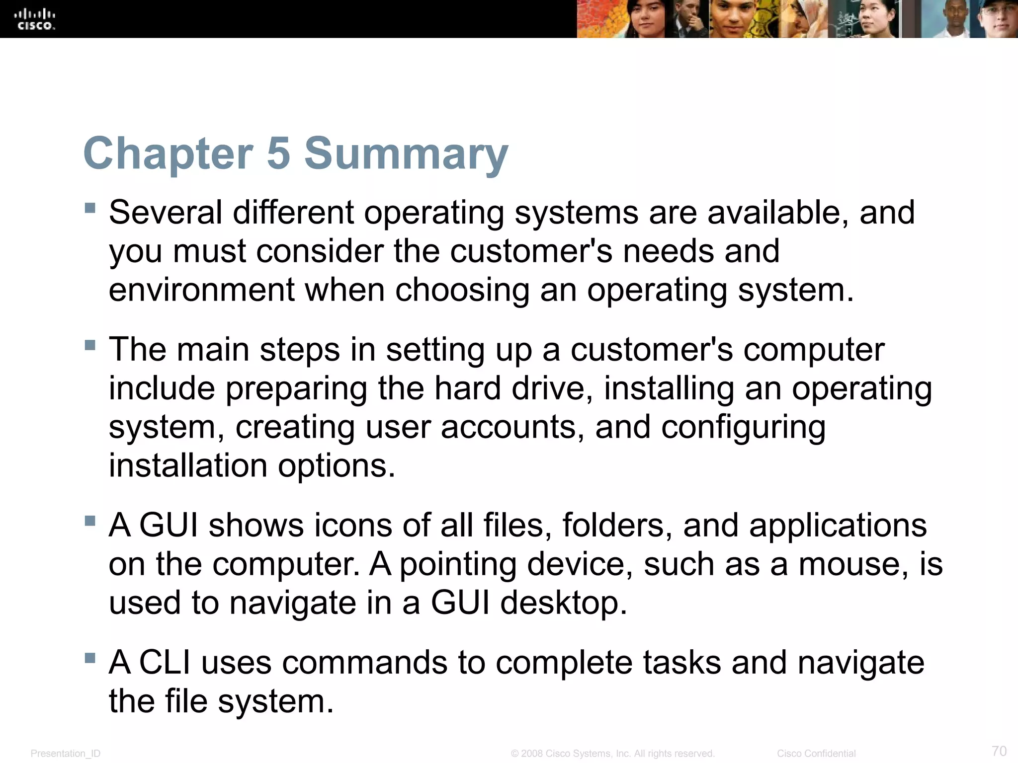 Presentation_ID 70© 2008 Cisco Systems, Inc. All rights reserved. Cisco Confidential
Chapter 5 Summary
 Several different operating systems are available, and
you must consider the customer's needs and
environment when choosing an operating system.
 The main steps in setting up a customer's computer
include preparing the hard drive, installing an operating
system, creating user accounts, and configuring
installation options.
 A GUI shows icons of all files, folders, and applications
on the computer. A pointing device, such as a mouse, is
used to navigate in a GUI desktop.
 A CLI uses commands to complete tasks and navigate
the file system.
 