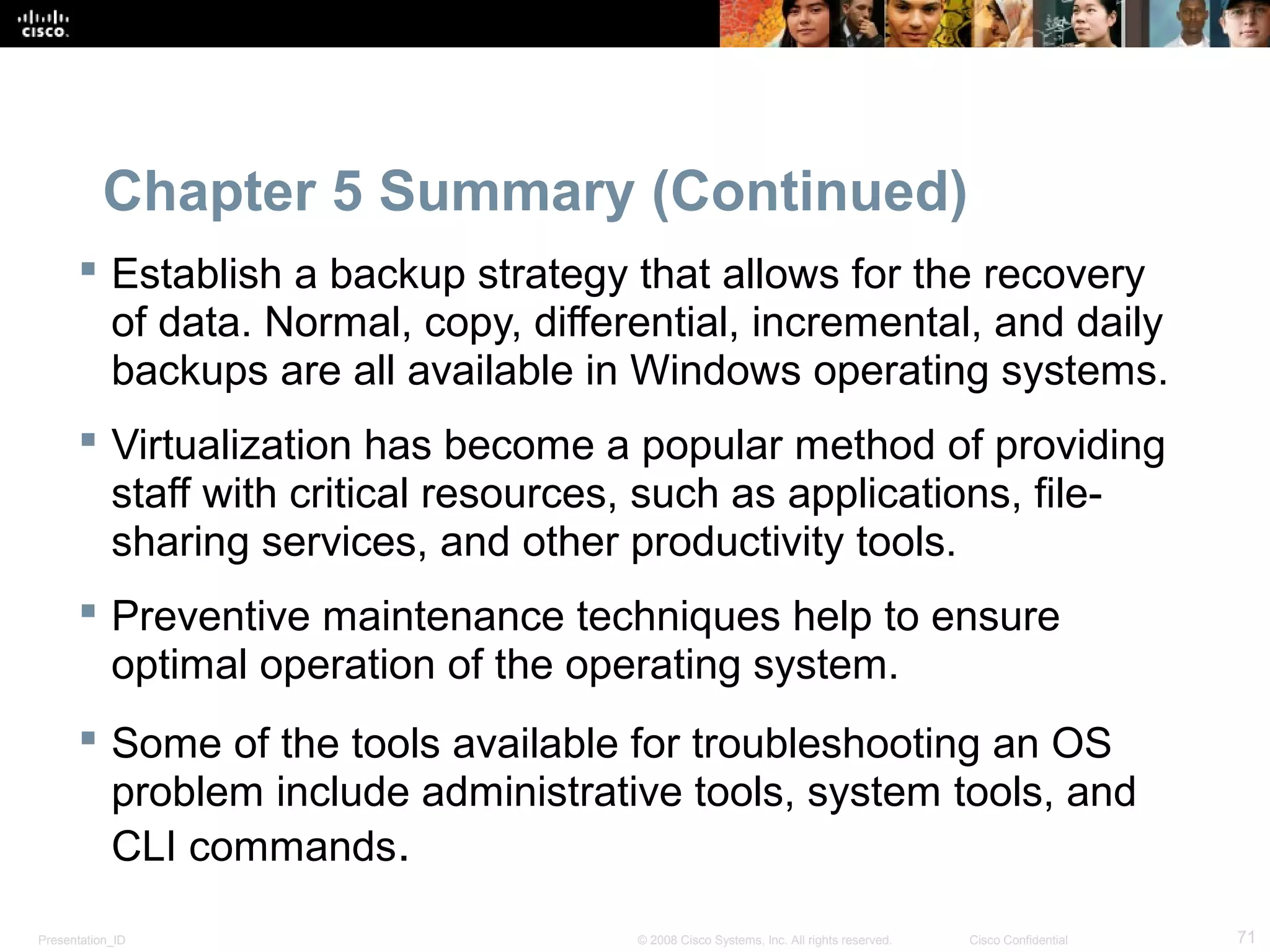 Presentation_ID 71© 2008 Cisco Systems, Inc. All rights reserved. Cisco Confidential
Chapter 5 Summary (Continued)
 Establish a backup strategy that allows for the recovery
of data. Normal, copy, differential, incremental, and daily
backups are all available in Windows operating systems.
 Virtualization has become a popular method of providing
staff with critical resources, such as applications, file-
sharing services, and other productivity tools.
 Preventive maintenance techniques help to ensure
optimal operation of the operating system.
 Some of the tools available for troubleshooting an OS
problem include administrative tools, system tools, and
CLI commands.
 