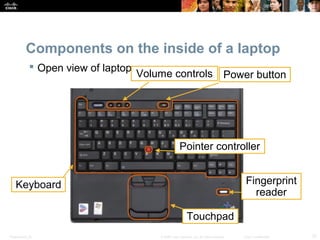 Components on the inside of a laptop 
 Open view of laptop 
Keyboard 
Volume controls Power button 
Pointer controller 
Touchpad 
Fingerprint 
reader 
Presentation_ID © 2008 Cisco Systems, Inc. All rights reserved. Cisco Confidential 12 
 