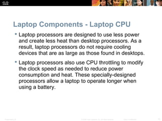 Laptop Components - Laptop CPU 
 Laptop processors are designed to use less power 
and create less heat than desktop processors. As a 
result, laptop processors do not require cooling 
devices that are as large as those found in desktops. 
 Laptop processors also use CPU throttling to modify 
the clock speed as needed to reduce power 
consumption and heat. These specially-designed 
processors allow a laptop to operate longer when 
using a battery. 
Presentation_ID © 2008 Cisco Systems, Inc. All rights reserved. Cisco Confidential 15 
 