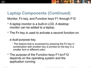 Laptop Components (Continued) 
Monitor, Fn key, and Function keys F1 through F12 
 A laptop monitor is a built-in LCD. A desktop 
monitor can be added to a laptop. 
 The Fn key is used to activate a second function on 
a dual-purpose key. 
• The feature that is accessed by pressing the Fn key in 
combination with another key is printed on the key in a 
smaller font or different color. 
 The purpose of the Function keys F1-to-F12 
depends on the operating system and the 
application running. 
Presentation_ID © 2008 Cisco Systems, Inc. All rights reserved. Cisco Confidential 16 
 