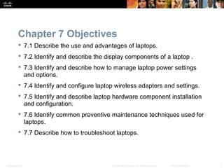 Chapter 7 Objectives 
 7.1 Describe the use and advantages of laptops. 
 7.2 Identify and describe the display components of a laptop . 
 7.3 Identify and describe how to manage laptop power settings 
and options. 
 7.4 Identify and configure laptop wireless adapters and settings. 
 7.5 Identify and describe laptop hardware component installation 
and configuration. 
 7.6 Identify common preventive maintenance techniques used for 
laptops. 
 7.7 Describe how to troubleshoot laptops. 
Presentation_ID © 2008 Cisco Systems, Inc. All rights reserved. Cisco Confidential 2 
 