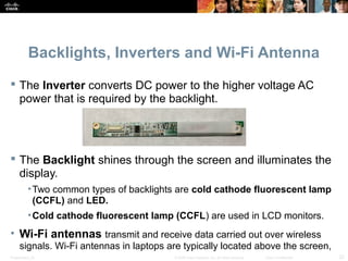 Backlights, Inverters and Wi-Fi Antenna 
 The Inverter converts DC power to the higher voltage AC 
power that is required by the backlight. 
 The Backlight shines through the screen and illuminates the 
display. 
•Two common types of backlights are cold cathode fluorescent lamp 
(CCFL) and LED. 
•Cold cathode fluorescent lamp (CCFL) are used in LCD monitors. 
• Wi-Fi antennas transmit and receive data carried out over wireless 
signals. Wi-Fi antennas in laptops are typically located above the screen, 
Presentation_ID © 2008 Cisco Systems, Inc. All rights reserved. Cisco Confidential 22 
 