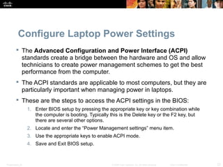 Configure Laptop Power Settings 
 The Advanced Configuration and Power Interface (ACPI) 
standards create a bridge between the hardware and OS and allow 
technicians to create power management schemes to get the best 
performance from the computer. 
 The ACPI standards are applicable to most computers, but they are 
particularly important when managing power in laptops. 
 These are the steps to access the ACPI settings in the BIOS: 
1. Enter BIOS setup by pressing the appropriate key or key combination while 
the computer is booting. Typically this is the Delete key or the F2 key, but 
there are several other options. 
2. Locate and enter the “Power Management settings” menu item. 
3. Use the appropriate keys to enable ACPI mode. 
4. Save and Exit BIOS setup. 
Presentation_ID © 2008 Cisco Systems, Inc. All rights reserved. Cisco Confidential 23 
 