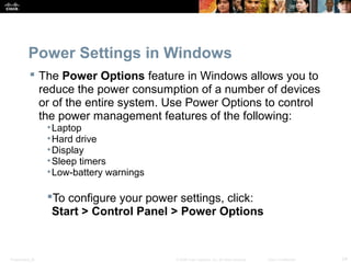 Power Settings in Windows 
 The Power Options feature in Windows allows you to 
reduce the power consumption of a number of devices 
or of the entire system. Use Power Options to control 
the power management features of the following: 
•Laptop 
•Hard drive 
•Display 
•Sleep timers 
•Low-battery warnings 
To configure your power settings, click: 
Start > Control Panel > Power Options 
Presentation_ID © 2008 Cisco Systems, Inc. All rights reserved. Cisco Confidential 24 
 