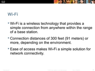 Wi-Fi 
 Wi-Fi is a wireless technology that provides a 
simple connection from anywhere within the range 
of a base station. 
 Connection distances of 300 feet (91 meters) or 
more, depending on the environment. 
 Ease of access makes Wi-Fi a simple solution for 
network connectivity. 
Presentation_ID © 2008 Cisco Systems, Inc. All rights reserved. Cisco Confidential 29 
 