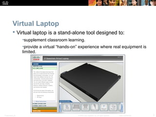 Virtual Laptop 
 Virtual laptop is a stand-alone tool designed to: 
•supplement classroom learning. 
•provide a virtual “hands-on” experience where real equipment is 
limited. 
Presentation_ID © 2008 Cisco Systems, Inc. All rights reserved. Cisco Confidential 3 
 