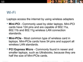 Wi-Fi 
Laptops access the internet by using wireless adapters 
 Mini-PCI - Commonly used by older laptops. Mini-PCI 
cards have 124 pins and are capable of 802.11a, 
802.11b and 802.11g wireless LAN connection 
standards. 
 Mini-PCIe - Most common type of wireless card in 
laptops. Mini-PCIe cards have 54 pins and support all 
wireless LAN standards. 
 PCI Express Micro - Commonly found in newer and 
smaller laptops, such as Ultrabooks, because they are 
half the size of Mini-PCIe cards. 
Presentation_ID © 2008 Cisco Systems, Inc. All rights reserved. Cisco Confidential 30 
 