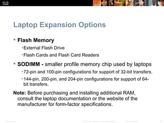 Laptop Expansion Options 
 Flash Memory 
•External Flash Drive 
•Flash Cards and Flash Card Readers 
 SODIMM - smaller profile memory chip used by laptops 
•72-pin and 100-pin configurations for support of 32-bit transfers. 
•144-pin, 200-pin, and 204-pin configurations for support of 64- 
bit transfers. 
Note: Before purchasing and installing additional RAM, 
consult the laptop documentation or the website of the 
manufacturer for form-factor specifications. 
Presentation_ID © 2008 Cisco Systems, Inc. All rights reserved. Cisco Confidential 32 
 