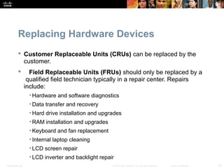 Replacing Hardware Devices 
 Customer Replaceable Units (CRUs) can be replaced by the 
customer. 
 Field Replaceable Units (FRUs) should only be replaced by a 
qualified field technician typically in a repair center. Repairs 
include: 
• Hardware and software diagnostics 
• Data transfer and recovery 
• Hard drive installation and upgrades 
•RAM installation and upgrades 
• Keyboard and fan replacement 
• Internal laptop cleaning 
•LCD screen repair 
•LCD inverter and backlight repair 
Presentation_ID © 2008 Cisco Systems, Inc. All rights reserved. Cisco Confidential 33 
 
