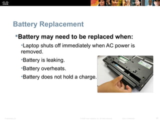 Battery Replacement 
Battery may need to be replaced when: 
•Laptop shuts off immediately when AC power is 
removed. 
•Battery is leaking. 
•Battery overheats. 
•Battery does not hold a charge. 
Presentation_ID © 2008 Cisco Systems, Inc. All rights reserved. Cisco Confidential 34 
 