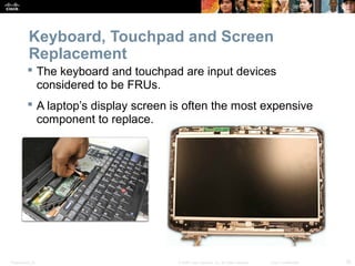 Keyboard, Touchpad and Screen 
Replacement 
 The keyboard and touchpad are input devices 
considered to be FRUs. 
 A laptop’s display screen is often the most expensive 
component to replace. 
Presentation_ID © 2008 Cisco Systems, Inc. All rights reserved. Cisco Confidential 35 
 
